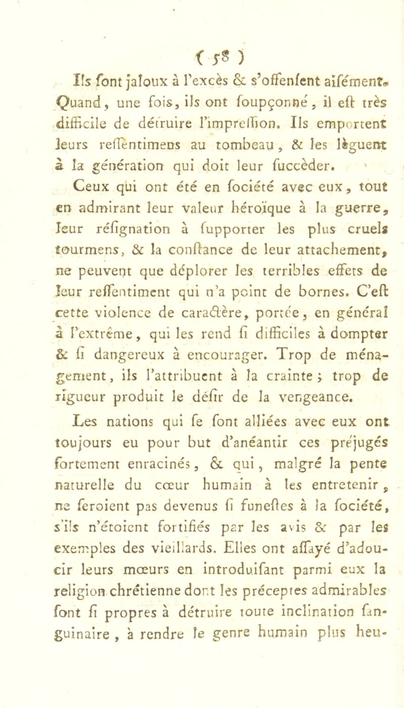 lîs font jaloux à l’excès & s’ofifenfent aifémenT» Quand , une fois. Us ont foupçonne', il eft très difEcile de détruire rimprelfion. Ils emportent leurs reiïentimeus au tombeau , & les lèguent à la génération qui doit leur fuccèder. Ceux qui ont été en fociété avec eux, tout en admirant leur valeur héroïque à la guerre, leur réfignation à fupporter les plus cruels tourmens, & la confiance de leur attachement, ne peuvent que déplorer les terribles elFets de leur relfentimcnt qui n’a peint de bornes. C’eft cette violence de caraélère, portée, en général à rextrême, qui les rend fi difficiles à dompter & Il dangereux à encourager. Trop de ména- gement, ils l’attribuent à la crainte j trop de ligueur produit le défir de la vengeance. Les nations qui fe font alliées avec eux ont toujours eu pour but d’anéantir ces préjuges fortement enracinés, & qui, malgré la pente naturelle du cœur humain à les entretenir , ne feroient pas devenus h funefles à la fociété, s’ils n’étoient fortifiés par les avis & par les exemples des vieillards. Elles ont affiayé d’adou- cir leurs mœurs en introdulfant parmi eux la religion chrétienne dont les préceptes admirables font fi propres à détruire toute inclination fan- guinaire , à rendre îe genre humain plus heu-