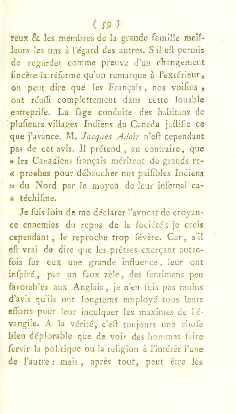 reux les membres de la grande famille meil- leurs les uns à l’égard des autres. S’il efl permis de regarder comme preuve d’un cliangement (încère la réforme qu’on remarque à l’extérieur, on peut dire que les Français, nos voifius , ont réu/îî complettement dans cette louable entreprife. La fage conduite des habitans de plufîeurs villages Indiens du Canada jiftifie ce que j’avance. M. Jacgues Adair n’efî: cependant pas de cet avis. Il prétend , au contraire, que » les Canadiens français méritent de grands re- « proehes pour débaucher nos paifibles Indiens î3 du Nord par le moyen de leur infernal ca- « téchifme. Je fuis loin de me déclarer l’avocat de croyan- ce ennemies du repos de la focieté ; Je crois cependant, le reproche trop févère. Car, s il efl vrai da dire que les prêtres exerçant autre- fois fur eux une grande influence, leur ont infpiré, par un faux zèle, des fentimens peu favorab’es aux Anglais , je n’en fuis pas moins d’avis qu’ils ont longtems employé tous leurs efforts pour leur inculquer les maximes de l é* vangile. A la vérité, c’efl toujours une chofe bien déplorable que de voir des hommes faire fervir la politique ou la religion à l’intérêt l’une de l’autre : mais , après tout, peut être les