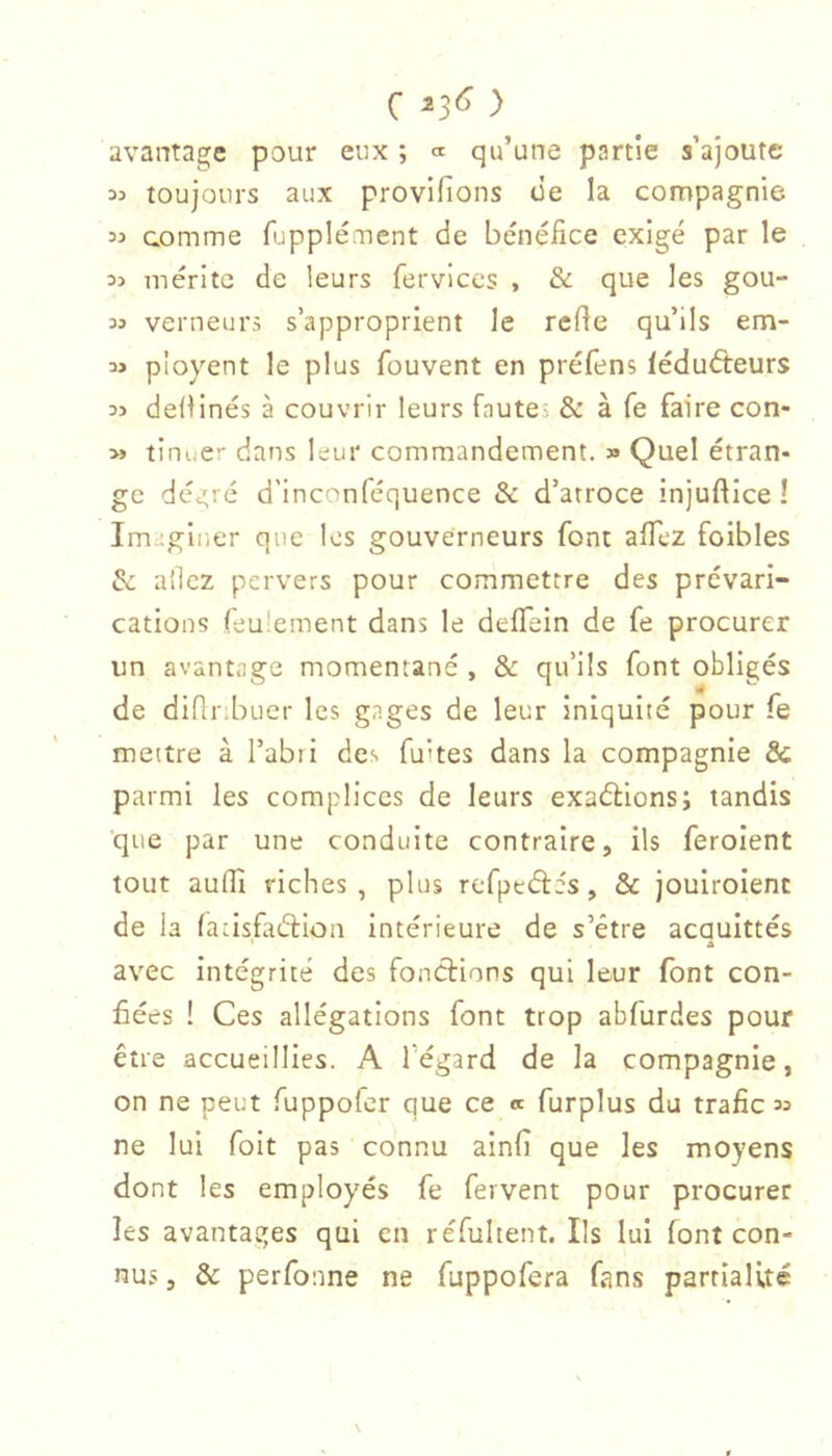 avantage pour eux ; « qu’une partie s’ajoute toujours aux provlfions üe la compagnie « comme fupplément de bénéfice exigé par le mérite de leurs fervices , & que les gou- 33 verneurs s’approprient le refie qu’ils em- 33 pioyent le plus fouvent en préfens léduéteurs 33 defiinés à couvrir leurs fautes & à fe faire con- 3» tinner dans leur commandement, » Quel étran- ge déa;ré d'inconféquence & d’atroce injuftice ! Imaginer que les gouverneurs font afil'Z foibles & allez pervers pour commettre des prévari- cations feulement dans le deffein de fe procurer un avantage momentané , & qu’ils font obligés de difiribuer les gages de leur iniquité pour fe mettre à l’abri des fuites dans la compagnie & parmi les complices de leurs exaélions; tandis ■que par une conduite contraire, ils feroient tout aufiî riches, plus refpeéfés, & jouiroienc de la fadsfiiébion intérieure de s’étre acaulttés ' A avec intégrité des fonctions qui leur font con- fiées ! Ces allégations font trop abfurdes pour être accueillies. A Tégard de la compagnie, on ne peut fuppofer que ce « furplus du trafic 33 ne lui foit pas connu ainfî que les moyens dont les employés fe fervent pour procurer les avantages qui en réfultent. Ils lui (ont con- nus , & perfoune ne fuppofera fans partialité