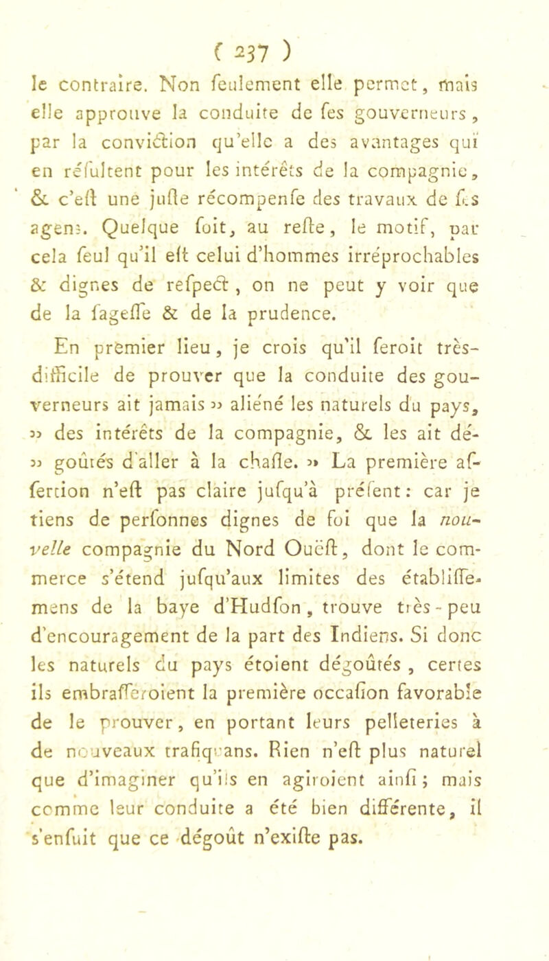 le contraire. Non feulement elle permet, mais elle approuve la conduite de fes gouverneurs , par la convidlion qu’elle a des avantages qui en réfultent pour les intérêts de la compagnie, &. c’ert une jufle récompenfe des travaux de f.s agens. Quelque fait, au refie, le motif, par cela feul qu’il e(t celui d’hommes irréprochables & dignes de refpedl, on ne peut y voir que de la fageffe & de la prudence. En premier lieu, je crois qu'il feroit très- difficile de prouver que la conduite des gou- verneurs ait jamais aliéné les naturels du pays, 3> des intérêts de la compagnie, & les ait dé- 33 goûtés d aller à la chafie. 3* La première af- fercion n’eft pas claire jufqu’à préfent: car je tiens de perfonnes dignes de foi que la nou~ velle compagnie du Nord Oucfl, dont le com- merce s’étend jufqu’aux limites des établiiïe- mens de la baye d’Hudfon, trouve tiès-peu d’encouragement de la part des Indiens. Si donc les naturels du pays étoient dégoûtés , certes ils embrafferolent la première occafion favorable de le prouver, en portant leurs pelleteries à de nouveaux trafiquans. Rien n’efl plus naturel que d’imaginer qu’ils en agiroient ainfi ; mais comme leur conduite a été bien diflferente, il s’enfuit que ce -dégoût n’exlfle pas.
