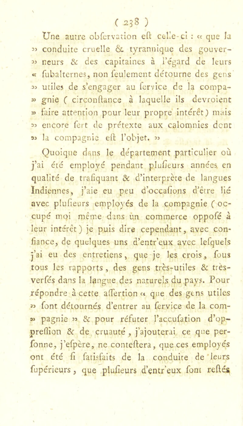 N ( 258 ) Une autre obfervation eft ceKe-cI : « que la 35 conduite cruelle & tyrannique des gouver- 35 ncurs & des capitaines à l’égard de leurs « fubaltcrnes, non feulement détourne des gens 35 utiles de s’engager au fcrvice de la compa- 35 gnie C circonftance à laquelle ils devroient 35 faire attention pour leur propre intérêt) mais 35 encore fert de prétexte aux calomnies dent 35 la compagnie eil l’objet. 3j Quoique dans le département particulier où j’ai été employé pendant plubeurs années, en qualité de trafiquant & d’interprète de langues Indiennes, j’aie eu peu d’occafions d’être lié avec plufieurs employés de la compagnie ( oc- cupé moi même dans ùn commerce oppofé à leur intérêt) je puis dire cependant, avec con- fiance, de quelques uns d’entr’eux avec lefquels j’ai eu des entretiens, que je les crois, fous tous les rapports , des gens très-utiles & très- verfés dans la langue des naturels du pays. Pour répondre à cette alTertion « que des gens utiles 35 font détournés d’entrer au fervice de la com- 35 pagnie 5j & pour réfuter l’accufation d’op- preflîon & de cruauté , j’ajouterai ce que per- fonne, j’efpère, ne conteftera, que ces employés ont été fi fatisfaits de la conduite de'leurs fupérieurs, que plufieurs d’çntr’eux font reliés
