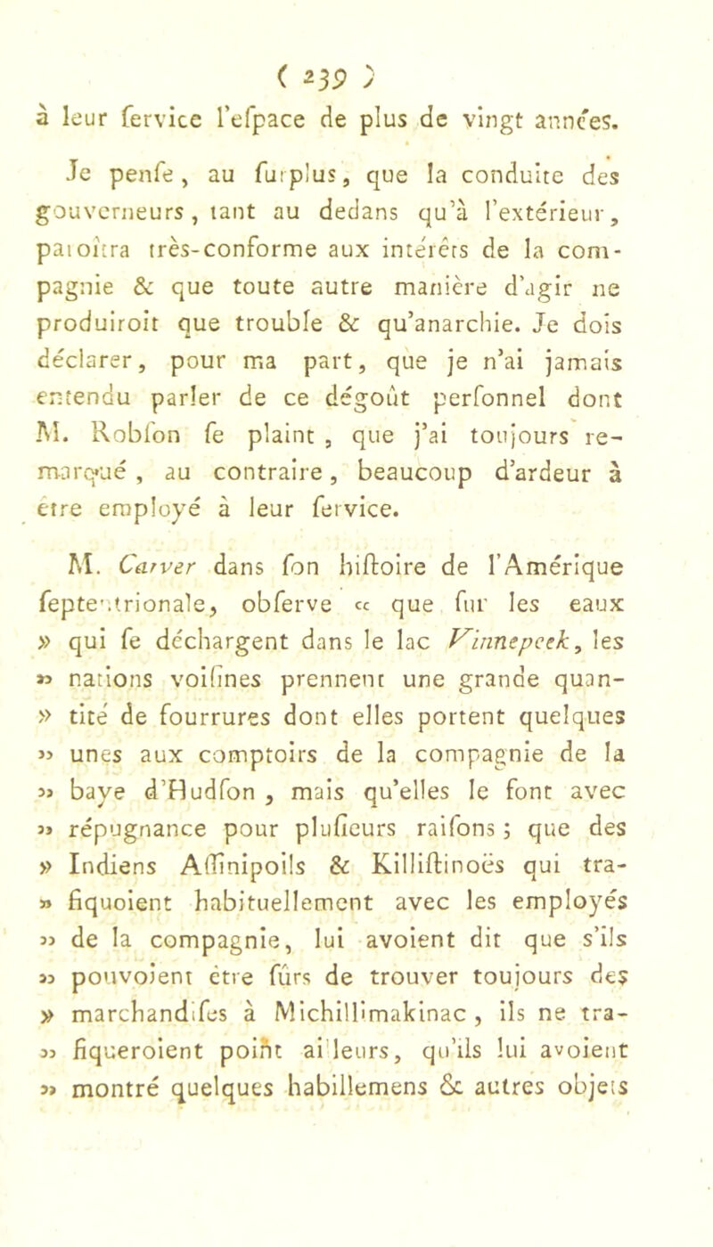 à leur fervice l’eTpace de plus de vingt annces. Je penfe, au furplus, que la conduite des gouverneurs, tant au dedans qu’à l’extérieur, paioîcra très-conforme aux inte'rérs de la com- pagnie & que toute autre manière d’agir ne produiroit que trouble & qu’anarchie. Je dois déclarer, pour ma part, que je n’ai jamais eiitendu parler de ce dégoût perfonnel dont AL Kobfon fe plaint , que j’ai toujours re- marq*ué , au contraire, beaucoup d’ardeur à être employé à leur fervice. Aî. Carver dans fon Iiiftoire de l’Amérique fepte-.trionale, obferve « que fur les eaux » qui fe déchargent dans le lac Vinnepcek, les » nations voilines prennent une grande quan- » tité de fourrures dont elles portent quelques » unes aux comptoirs de la compagnie de la 3J baye d’Hudfon , mais qu’elles le font avec 3» répugnance pour plufieurs raifons ; que des » Indiens AlÜnipoils & Killlftinoës qui tra- » fiquoient habituellement avec les employés 3> de la compagnie, lui avoient dit que s’ils 33 pouvoient être fûrs de trouver toujours des » marchandifes à Michillimakinac , Ils ne tra- 33 fiqueroient poiht ai'leurs, qu’ils lui avoient 3» montré quelques habillemens & autres objets