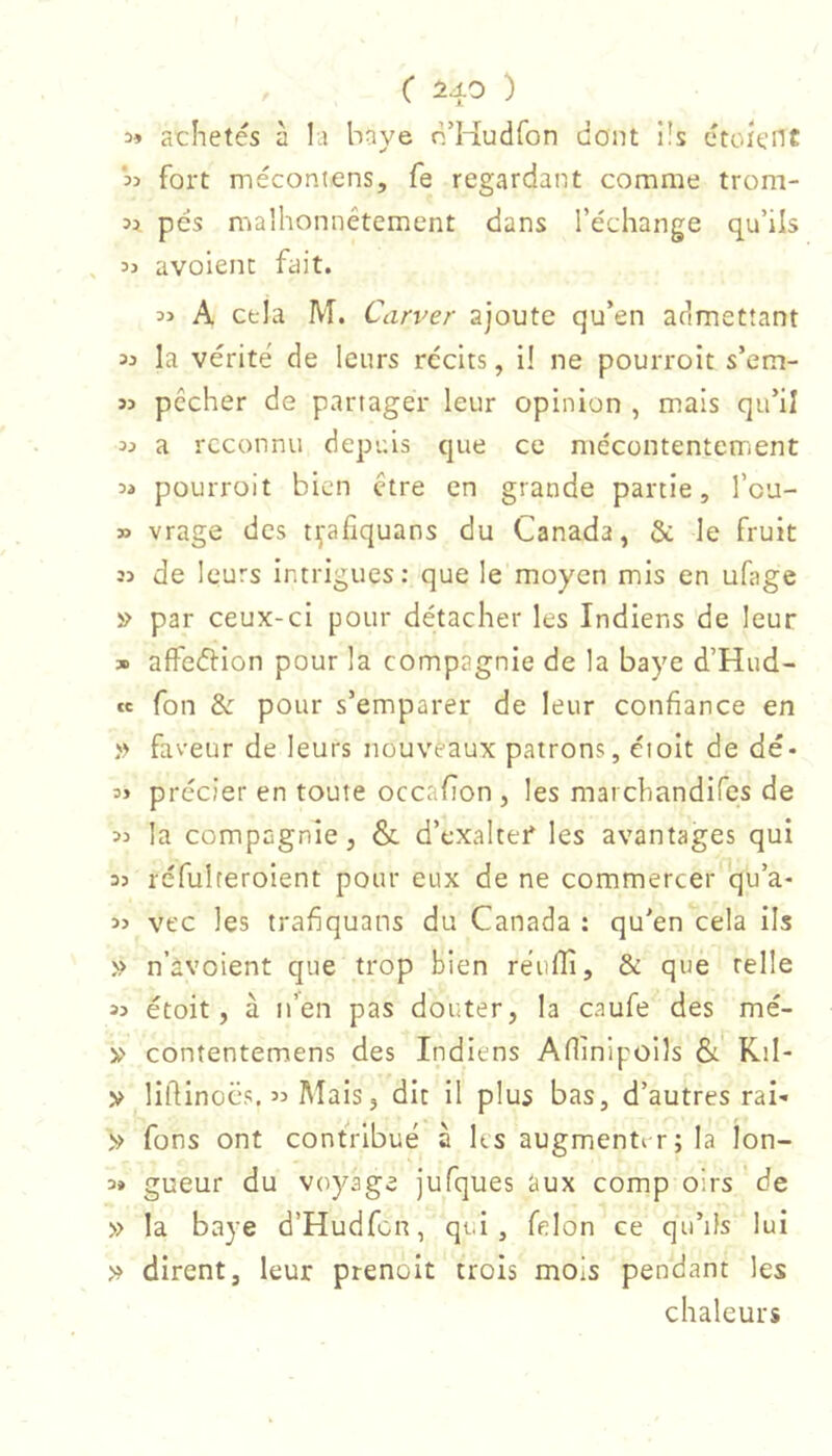 3» achetés à la baye n’Kudfon dont i!s étoienc fort mécontens, fe regardant comme trom- n pés malhonnêtement dans l’échange qu’ils , 33 avoient fait. 33 A cela M. Carver ajoute qu’en admettant 33 la vérité de leurs récits, il ne pourroit s’em- 33 pêcher de partager leur opinion , mais qu’il 33 a reconnu depuis que ce mécontentement 33 pourroit bien être en grande partie, l’cu- 33 vrage des tçafîquans du Canada, & le fruit 33 de leurs intrigues: que le moyen mis en ufage » par ceux-ci pour détacher les Indiens de leur » affetfiion pour la compagnie de la baye d’Hud- ce fon & pour s’emparer de leur confiance en » faveur de leurs nouveaux patrons, éioit de dé- 33 précier en toute occafion , les marchandifes de 33 la compagnie, & d’exalter* les avantages qui 33 réfuireroient pour eux de ne commercer qu’a- 33 vt'c les trafiquans du Canada : qu'en cela ils n’àvoient que trop bien reufli, & que relie 33 étoit, à n’en pas douter, la caufe des mé- y contentemens des Indiens Aflinipoils & Kil- » liftinocs, 33 Mais, dit il plus bas, d’autres rai- » fons ont contribué à ks augmenter; la lon- 3» gueur du voyage jufques aux comp oirs de » la baye d’Hudfcn, qui, félon ce qu’ils lui » dirent, leur prenoit trois mois pendant les chaleurs
