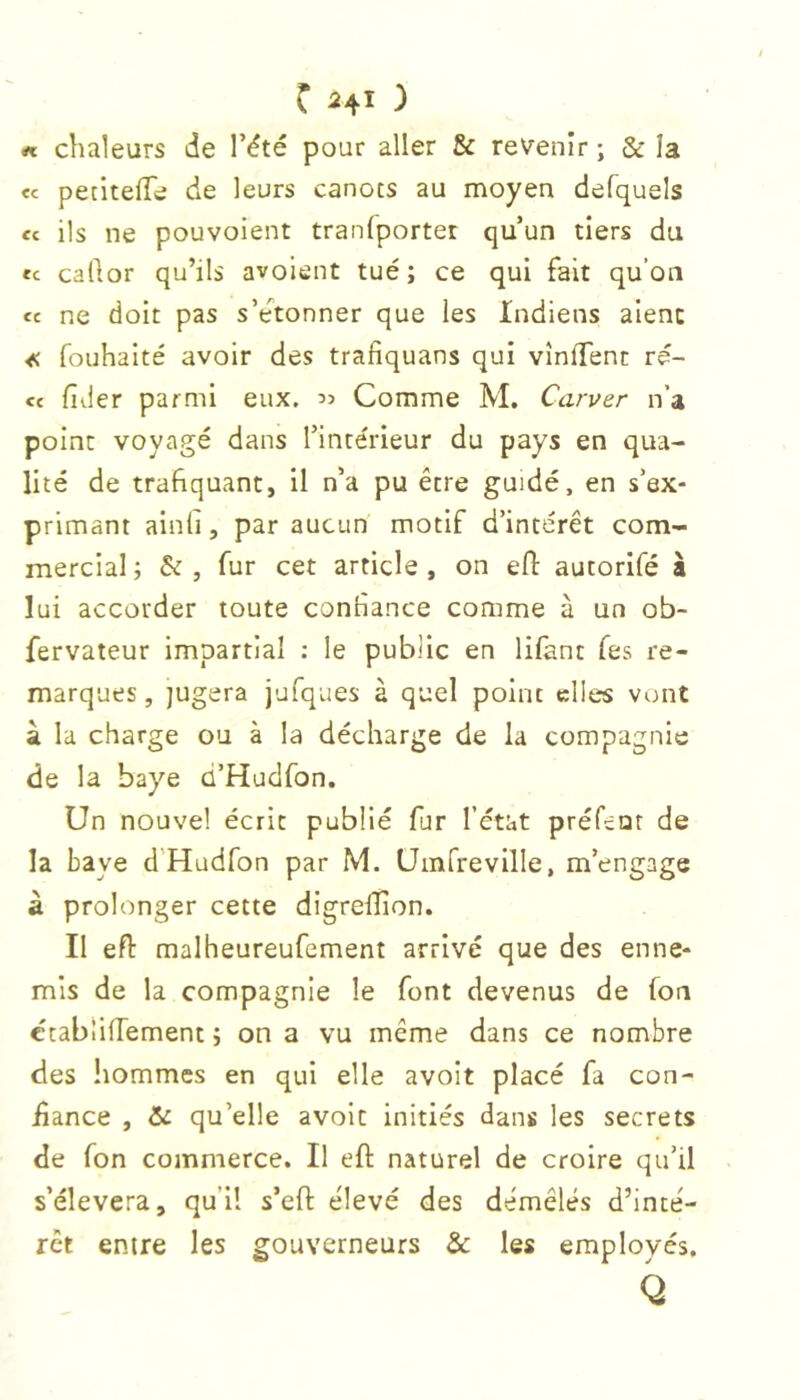 C HI ) « chaleurs de l’été pour aller & revenir ; & la «c pecitefTe de leurs canots au moyen defquels fc ils ne pouvoient tranlporter qu’un tiers du «c callor qu’ils avoient tué; ce qui fait qu’on cc ne doit pas s’e'^tonner que les Indiens alêne « fouhalté avoir des trafiquans qui vînlTent ré- cc fider parmi eux, Comme M. Carver n’a point voyagé dans l’intérieur du pays en qua- lité de trafiquant, il n’a pu être guidé, en s’ex- primant ainli, par aucun motif d’intérêt com- mercial ; & , fur cet article , on efl autorlfé à lui accorder toute contiance comme à un ob- fervateur impartial : le public en lifanc Tes re- marques, jugera jufques à quel point elles vont a la charge ou à la décharge de la compagnie de la baye d’Hudfon. Un nouvel écrit publié fur l’état préfeor de la baye d'Hadfon par M. Uinfreville, m’engage à prolonger cette digreïïion. Il eft malheureufement arrivé que des enne- mis de la compagnie le font devenus de fon ctablifTement ; on a vu même dans ce nombre des liommes en qui elle avoit placé fa con- üance , &: qu’elle avoit initiés dans les secrets de fon commerce. Il eft naturel de croire qu’il s’élèvera, qu’il s’eft élevé des démêlés d’inté- rêt entre les gouverneurs & les employés.