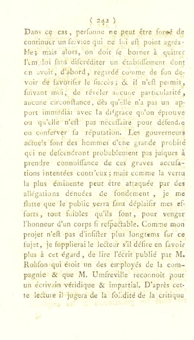 ( 2^2 ) Dani? ce cas, perfonne ne peut être de continuer unfe.-vicequi ne lui eft point agréa- ble; mais alors, on doit ie borner à quitter l’tm 'loi fans dilcréditer un établilieincni dont en avoir, d’abord, regardé comme de fon de- voir de favorifer le fiiccès ; ài il n’ef]: peimis, fuivant in('.l, de reveler aucune particularité, aucune circonftance, dès qu’elle n’a pas un ap- port immédiat avec la disgrace qu’on éprouve ou qu’elle n’eib pas nécellaire pour défendie ou conferver fa réputation. Les gouverneurs aéluels font des hommes d’une grande probité qui ne defeendront probablement pas juiques à prcndire connoilfance de ces graves aceufa- tions intentées conti’eux; mais comme la vertu la plus éminente peut être attaquée par des allégations dénuées de fondement , je me flatte que le public verra fans déplaifir mes ef- forts, tout foibles qu’ils font, pour venger l’honneur d’un corps fi rcfpcéfable. Comme mon projet n’eft pas d’infifter plus longtems fur ce lujet, je fupplierai le lecieur s’il défîre en favoir plus à cet égard , de lire l’écric publié par M. Robfon qui étoit un des employés de la com- pagnie & que M. Umfrevillc reconnoît pour un e'erivain véridique & impartial. D’après cet- te lecluie il jugera de la folidité de la critique