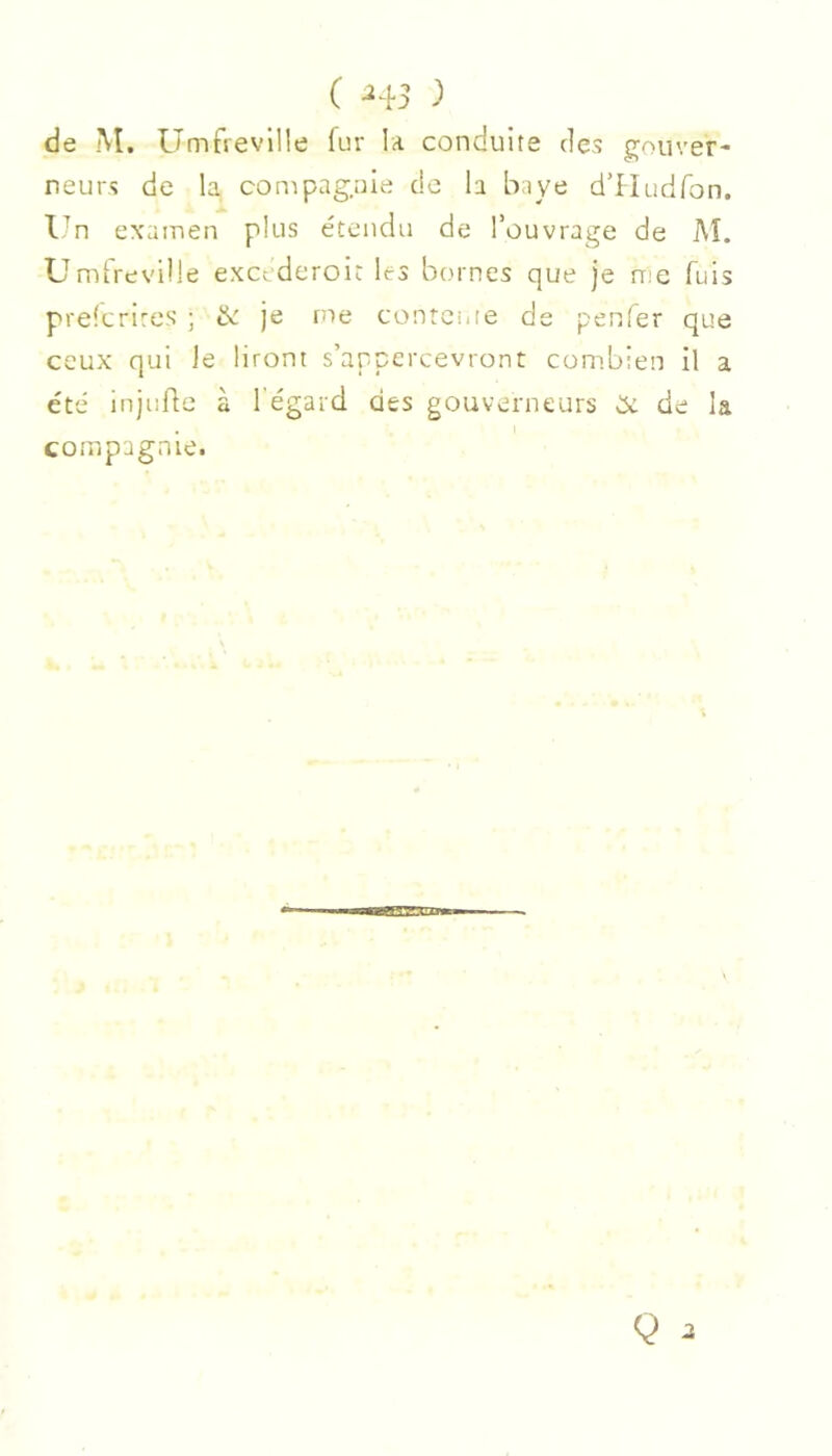 ( -^45 ) de M, Umfievllle fur la conduite des gouver- neurs de la conipag.ule de la baye d’lludfon. Un examen plus étendu de l’ouvrage de Aï. Umtreville excederoit les bornes que je n'e fuis prelcrires ; & je me contcuie de penfer que ceux qui Je liront s’appercevront combien il a été injufle à l'égard des gouverneurs CX de la compagnie.