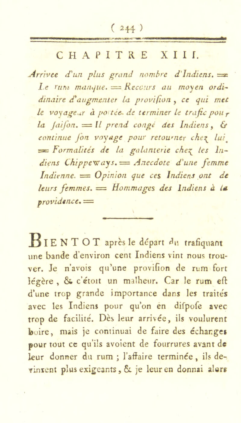 CHAPITRE XII f. Arrivée d'un plus grand nombre d'indiens. ■=z. le rttnt manque. = Recours au moyen ordi- dinaire d'augmenter La p ravi fia n , ce qui met le voyageur à portée- de terminer Le trafic poUf la Jaifon. =// prend congé des indiens^ & continue jon voyage pour retourner che:^ lui^ rac Formalités de la galanterie che^ tes In^ diens Chippe\!tays. = Anecdote d'une femme Indienne. = Opinion que ces Indiens ont de leurs femmes. = Hommages des Indiens à la. providence» = B I E N T O T après le depart du trafiquant une bande d’environ cent Indiens vint nous trou- ver. Je n’avois qu’une provifion de rum fort légère , & c’étoit un malheur. Car le rum eft d’une trop grande importance dans les traite's avec les Indiens pour qu’on en difpofe avec trop de facilité. Dès leur arrivée, ils voulurent boire, mais je continuai de faire des échangei pour tout cc qu’ils avoient de fourrures avant de leur donner du rum \ l’affaire terminée, ils de- vinient plus exigeants, & je leur en donnai alors
