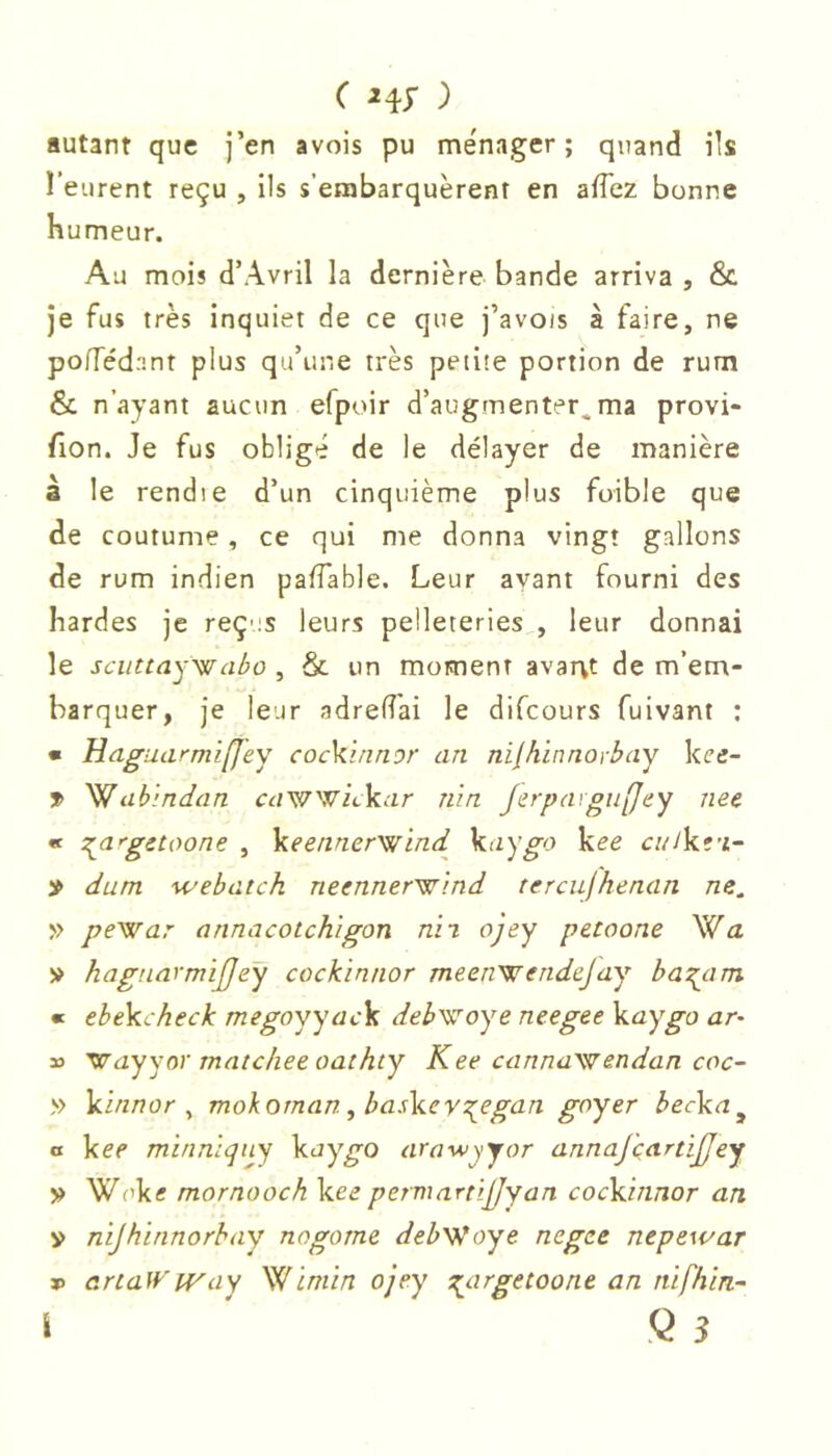 autant que ]’en avois pu ménager; quand ils l’eurent reçu , ils s’embarquèrent en affez bonne humeur. Au mois d’Avril la dernière bande arriva , & Je fus très inquiet de ce que j’avois à faire, ne polTédnnt plus qu’une très petite portion de rum & n’ayant aucun efpoir d’augmenter,ma provi- fion. Je fus obligé de le délayer de manière à le rendie d’un cinquième plus foible que de coutume, ce qui me donna vingt gallons de rum indien pafTable. Leur ayant fourni des hardes je reçus leurs pelleteries , leur donnai le scuttayyffabo , & un moment avarvt de m’em- barquer, je leur adredai le difcours fuivant : • Haguarmiffey cocYinnor an nif,hinnoibay kee- y ab'indan c^/wwitkc-rr nin Jefpd^gnffey nee « i^a'gctoone , Veennerys/ind Vaygo kee culkt'i^ » dum webatch neenneryf^'ind tercufhenan ne, » pe'war annacotchigon nii ojey pctoone \i[a » hagnarmijjeÿ cockinnor meenwendejay ba^am « ehekcheck megoyyack deh^iroye neegee kaygo ar~ » ^ayyor matcheeoathty Kee cannaiendan coc~ » kinnor ^ mokornan, baskev^egan goyer becka^ a kee mi/inlqny kuy^o arawyyor annaj'çartijjey » Wuk« mornooch kee permartiÿyan cockinnor an y nijhïnnorhay nogome deb'Woye negee nepe\i/ar P artaWway '^ïmin ojey n^argetoone an nifhin- i Q 3