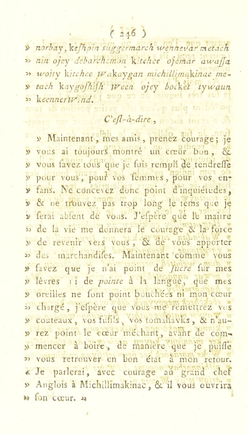 'i> norhay^ ]aefhp!n suggcrmarch wennsvar metack nin ojcy dcbaych:m<.m Wtchct' ojemar awajfa 35 woiiy \utchce WaVaygan. michilLimciXdnac me- » t-ach Yaygofkljh Ween ojcy boc^èî tywaun 33 keennerWitid. C'efl-à-dire , » Maintenant j^mes amis, prenez courage; je ■J.' ' O'!'', O' » VOUS ai toujours montre un creur bon, oc » vous lavez lous’qiie je fuis remplî de tendrefle 1 .r n:. 'H. 1 » pcvur vous, pour vos lemmts, pour vos en- y fans. Ne concevez donc point d inquiétudes, y & ne tr’uuvcz pas trop long le térhs que je V ferai abfent de vous. J’efpère que Ib maître 35 de la vie me donnera le courage&: la*force J • O -2 ' * V. ^ » de revenir veis vous , oc de vous apporter 33 des marchandifes. Maintenant c'ornme' vous y favez que je n’ai point de yiicrc fur mes » lèvres i i de pointe à h languéf qile mes » oreilles ne font point bouchées ni mon cœur 33 tliarge, j elpere que vous me remettrez vr s y couteaux, vosfufüs, vos tomaliavks, & n’au- » rez point le coeur méchant, av^t de corn-» » mencer à boire, de manière que je piiilîé 33 vous retrouver en bon état a mon retour. ^ Je parlerai, avec courage a'i> ' grahd chef » Anglois à Michülimakinac, ôc il vous ouvrira » fon cœur. /