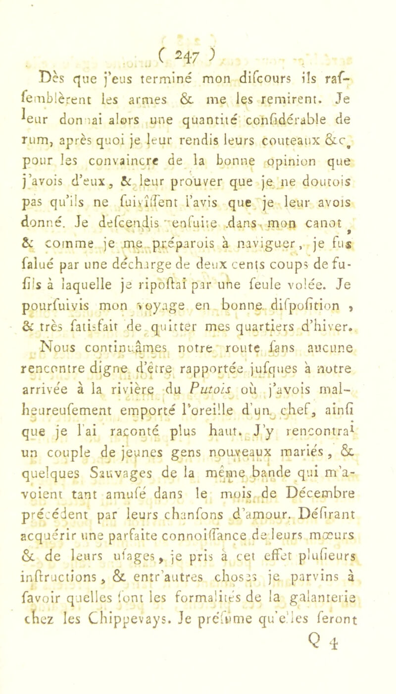 Dès que j’eus terminé mon difcours ils raf- femblèrent les armes & me les remirent. Je ^eur don iai alors une quantité confidérable de riim, après quoi je leur rendis leurs couteaux &c^ pour les convaincre de la bonne opinion que j’avois d’eux, &:j.leur prouver que je. ne doucois pas qu’ils ne fuivîirent l’avis que je leur avois donné. Je defcendis enruite .dans, mon canot &: comme je .me^^préparuis à naviguer, je fus falué par une décharge de deux cents coups defu- fils à laquelle je ripoflai par une feule volée. Je pourfulvis mon voyage en bonne, difpolition , & très faiisfair de quitter mes quartiers d’hiver. Nous continuâmes notre route dans aucune rencontre digne d’être rapportée jufques a notre arrivée à la rivière du Putois où j’avois mal- heureufement emporté l’oreille d’un^ chef, ainfi que je l'ai raconté plus haut. J’y rencontra^ un couple de jeunes gens nouveaux mariés , &. quelques Sauvages de la même bande qui m’a- voient tant amufé dans le mois..de Décembre pré:édent par leurs chanfons d’amour. Défirant acquérir une parfaite connoilfance de leurs mœurs &. de leurs ufages, je pris â cet effet plufieurs inftructîons, & entr’autres chosas je parvins à favoir quelles (ont les formalités de la galanterie chez les Chippevays. Je prcU>me qu’e’lcs feront Q 4