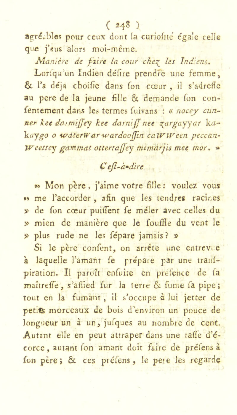 ( ) a^réubles pour ceux dont la curiofite égalé celle qiifi j’üus alors moi-même. Alamêre de f%ire la cour che?^ les Indiens. Loriqu’un Indien défire prendfe une femme, l’a déjà choiiîe dans Ton cœur , il s’adrefTc au pere de la jeune fille & demande fon con- feniement daas le» termes fuivans : « nocey cun- ner kee dairnïffey kee darnïff ntt :^argasyar k^- küy^o O wdterW (ir wardoojfm caWU^ecn ptcceiri- Weettey ga^mat otttrtajfty memarjïs met mor. » C ejl^à»dire , 6» Mon père , j’aime votre fille : voulez vous •» me l’accorder , afin que les tendres racines de fon cœur puiflent fe mêler avec celles du » mien de manière que le fouffle du vent le » plus rude ne les fépare jamais? » Si le père confent, on arrête une entrevie à laquelle l’amant fe prépare par une tranf- piration. Il paroît enfuite en prefence de fa maîtreffe, s’adied fur la terre &. fume fa pipe; tout en la fumant , il s’occupe à lui jetter de petite morceaux de bois d'environ un pouce de longueur un à un, jufques au nombre de cent. Autant elle en peut attraper dans une tafie d’é- corce , autant fon amant doit faire de prélens à fon père; & ces prélens, le peie les regarde