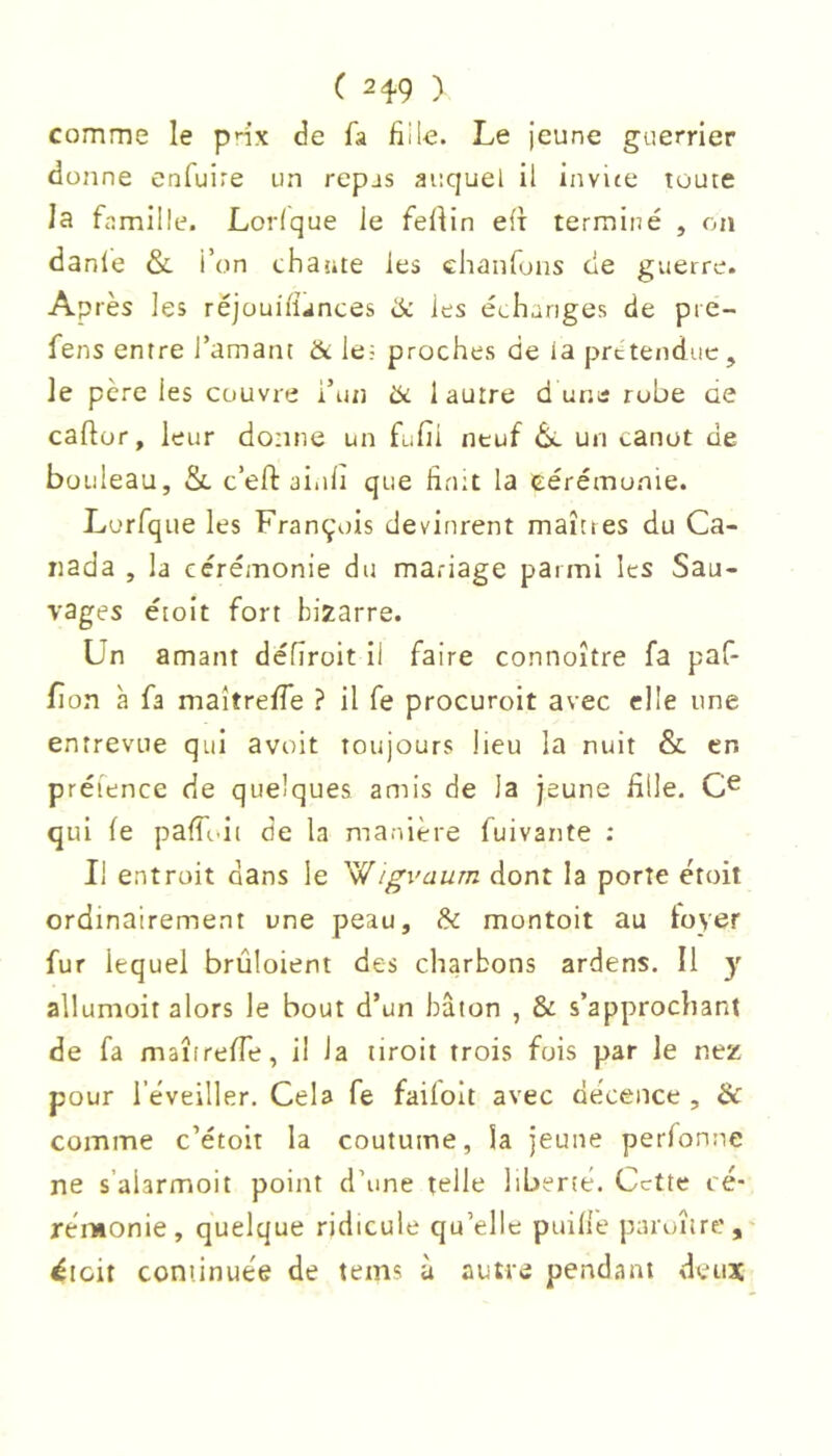 comme le pnx de fa fille. Le jeune guerrier donne enfuire un repas auquel il invite toute la famille. Lorique le feftin eft terminé , on danle & l’on chante les chanfons de guerre. Après les réjouifiances ik les échanges de pre- fens entre l’amant & lef proches de la prctendue, le père les couvre i’un tk 1 autre d ur.a robe ae caftor, leur donne un fufii neuf 6*. un canot de bouleau, & c’eft ai.ili que finit la cérémonie. Lorfque les François devinrent maîtres du Ca- nada , la cérémonie du mariage parmi les Sau- vages éioit fort bizarre. Un amant défîroit il faire connoître fa paf- fion à fa maîtrefie ? il fe procuroit avec elle une entrevue qui avoit toujours lieu la nuit & en préience de quelques amis de la jeune fille, qui fe pafToii de la manière fuivante : Il entroit dans le W/gvaurn dont la porte étoit ordinairement une peau, & montoit au loyer fur lequel brûloient des charbons ardens. Il y allumoit alors le bout d’un bâton , & s’approchant de fa maîireffe, il la tiroit trois fois par le nez pour réveiller. Cela fe faifoit avec décence , & comme c’étoit la coutume, la jeune perfonne ne s’aiarmoit point d’une telle liberté. Cette cé- rémonie, quelque ridicule qu’elle puille paroîire, ^loit coniinuée de teins à autre pendant deuat
