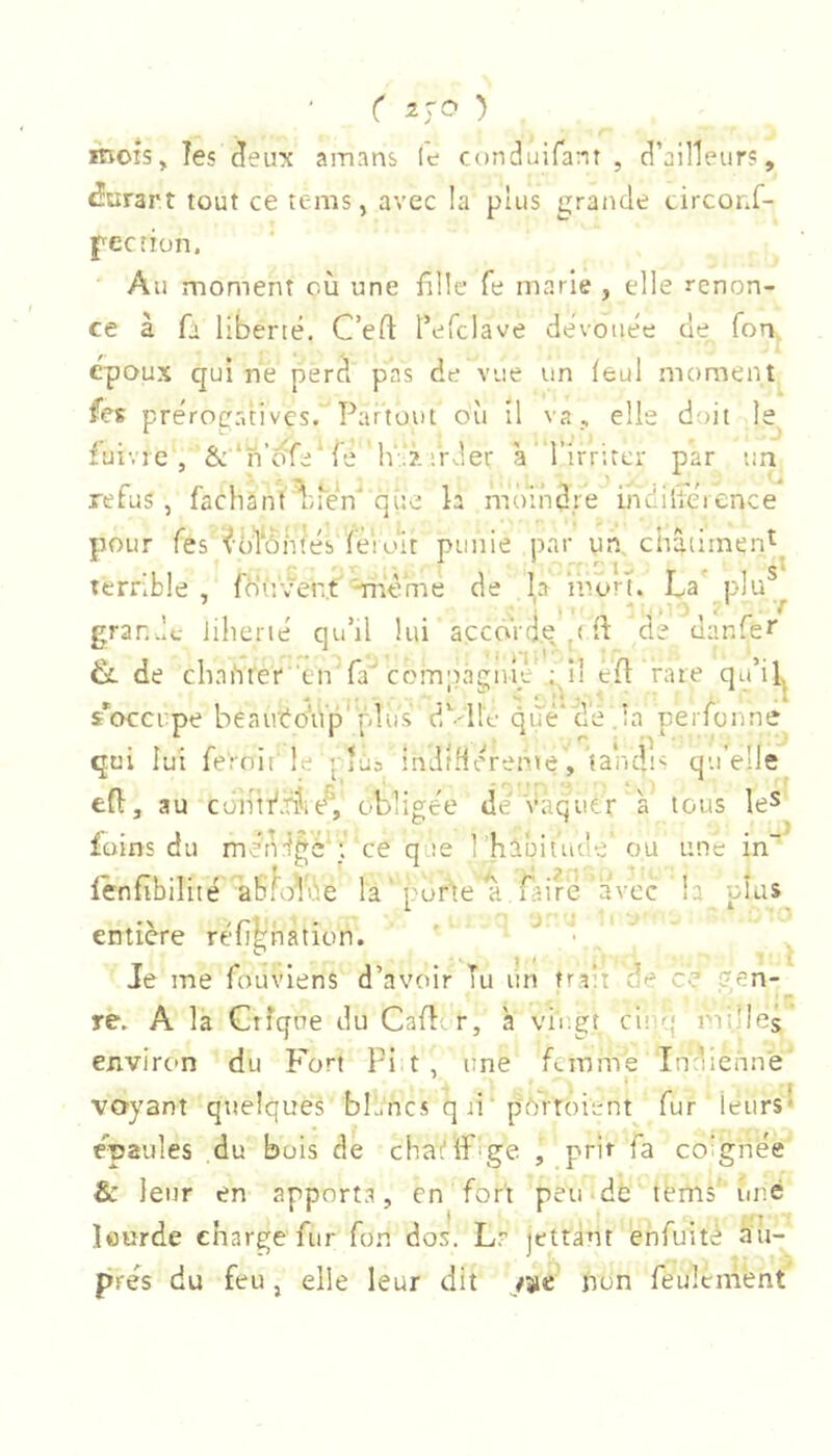 itiOîsJ les Jeux amans le conduifant , d’ailleurs, Jurant tout ce tems, avec la plus grande circonf- pecîiün. Au moment où une fille fe marie , elle renon- ce à fi liberté. C’eft l’efclave dévouée de Ton époux qui ne perd pas de vue un leul moment fes prérocrdivcs. Partout où il va, elle d!)it le fuivre, &*n’ô'fe‘fe h'.?-;rder à l’irriter par un refus , fachant^Luén qite la moindre indilléience Ltimen* pour Tes ^-ofontes fèioit punie par un châtii terrible, fh'r.'ver.t''-rnème de la mon. La' plu^ gran.lc iihcrié qu’il lui açcôVd.e p fi de danfec de clini'iter en fa'compagnm ; Il efi rare qu’il s^ocerpe beairéoup [d.us dù-ll'e que*de.la perfonne qui lui fe'rnif'le j lus inJtHéreme, tandis qu elle efi, au con!i'.f5i(/’, obligée de'Vaquer à tous le^ foins du méndgè ;. ce que l 'habitude ou une in fenfibilité abhdde la'pofte a fitirc avec la plus entière réfi^hation. ' • , * Je me fouviens d’avoir Tu un trait de ce ?en- . ' ‘ r re. A la Crîqne du Cafiir, à vii;gt cit q milled environ du Fort Pit, une femme Indienne voyant quelques bh.ncs q li ' pftrtoient fur leurs* épaulés du bois de chat'lfige I prit fa co’gnée &: leur en apporta, en fort peu dé terns’ une lourde charge fur fon dos. Lr jettant enfuitè au- près du feu, elle leur dit jUit non feulement