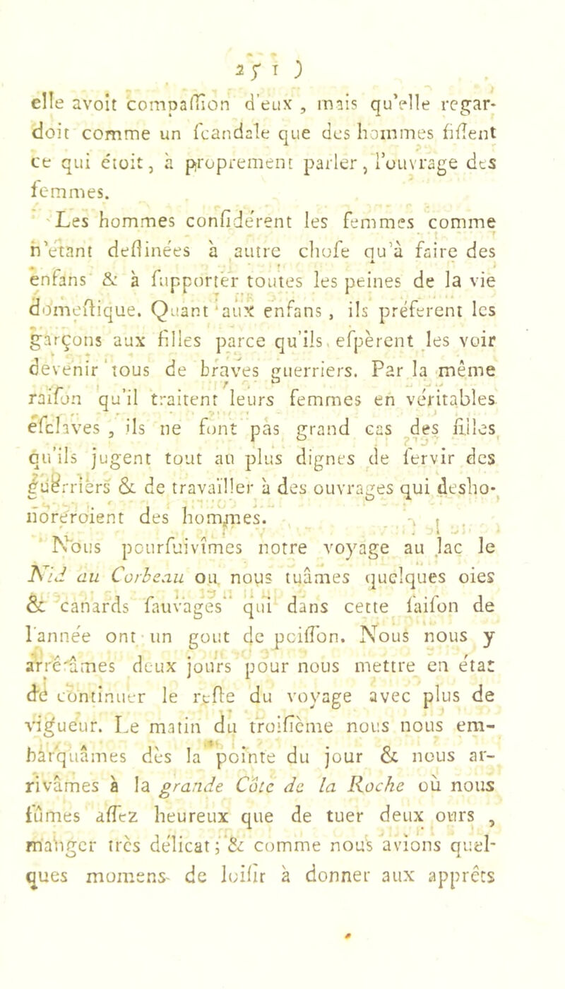 elle avolt compafîlon d’eux , mais quVlle regar- doit comme un icandaîe que des hommes hfîent ce qui e'toit, à proprement parler, l’ouvrage des femmes. 'Les hommes confiderent les femmes comme • t ' h’etant deflinées à autre chufe ou’à faire des ^ A. enfans & à fupporter toutes les peines de la vie domeitique. Quant‘aux enfans, ils préfèrent les garçons aux filles parce qu’ils, efpèrent les voir devenir ' tous de braves guerriers. Parla même . tm i f t -W 4 raiion qu’il traitent leurs femmes en véritables efclaves , ils ne font pas grand cas ^des filles qu’ils jugent tout au plus dignes de fervir des ^ü^rriers &. de trava’iüer à des ouvrages qui deshoq lîdreroient des hommes. -, . ' . j V . l ^ h\)us pourfuivîmes notre voyage au lac le A7J au Corbeau ou. nous tuâmes quelques oies & canards fauvages' qui dans cette faifon de l’année ont un gout de pcifibn. Nous nous y aVré'âmes deux jours pour nous mettre en état dé continuer le refie du voyage avec plus de vigueur. Le matin du froificme nous nous era- hàrquâmes dès la pointe du jour & nous ar- rivâmes à la grande Cote de la Roche où nous tûmes alfez heureux que de tuer deux ours , mahgcr très délicat comme nous avions quel- ques momens- de loilir à donner aux apprêts