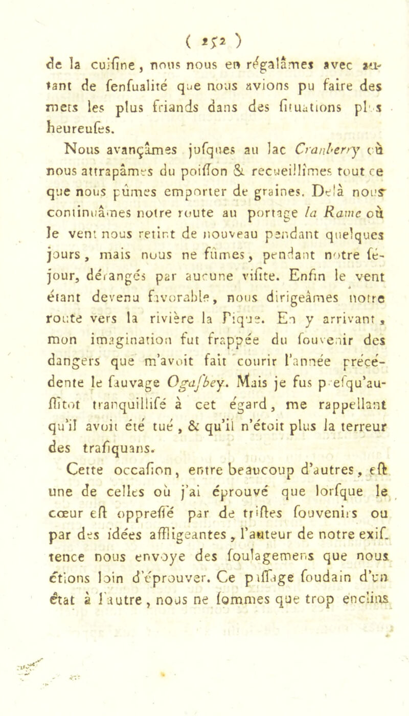 ( ) la cuifîne , nous nous en r(i^galâmej avec au- tant de fenfualité que nous avions pu faire des nets les plus friands dans des fituations pf s heureufes. Nous avançâmes jufques au lac Cranlerry cà nous attrapâmes du poiiîon &. recueillîmes tout ce que nous pûmes emporter de graines. Delà nour cominuâmes notre route au portage la Rame où le vent nous retint de nouveau pendant quelques jours, mais nous ne fûmes, pendant notre fé- jour, dérangés par aucune vifite. Enfin le vent étant devenu favorable, nous dirigeâmes notre route vers la rivière la Pique. En y arrivant , mon imagination fut frappée du fouve.nr des da ngers que m’avoit fait courir l’année précé- dente le fauvage Ogafbey. Mais je fus p efqu’au- flît.n tranquillifé à cet égard, me rappellant qu’il avuit été tué , & qu’il n’étoit plus la terreur des trafiquans. Cette occafion, entre beaucoup d’autres, ,eft une de celles où j’ai éprouvé que lorfque le cœur eft oppreflé par de trifles fouveniis ou par des idées affligeantes , l’aateur de notre exif. tence nous envoyé des foulagemens que nous étions loin d’éprouver. Ce piffage foudain d’un état à l'autre, nous ne fommes que trop enclins