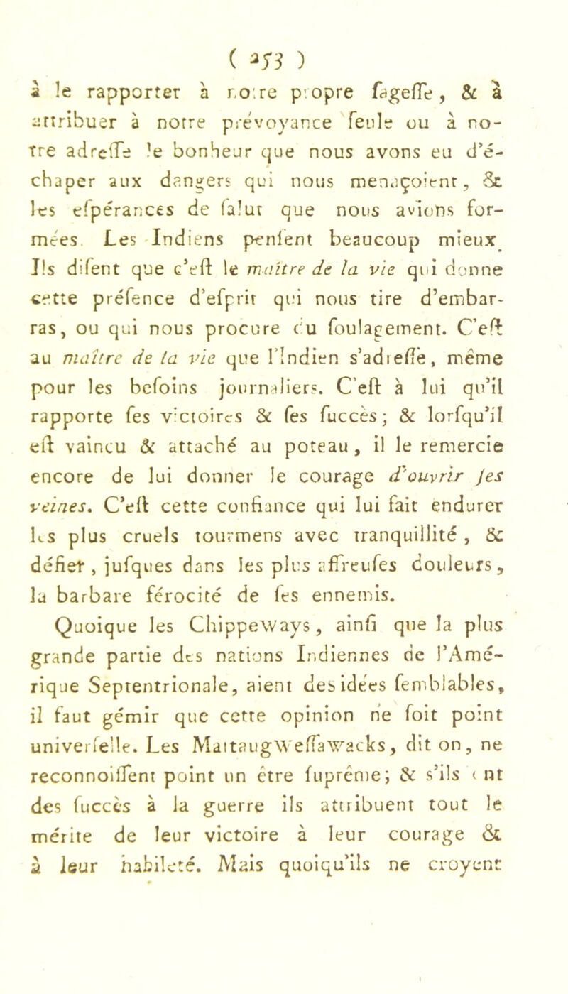 ( ) À le rapporter à ro.re p'.opre fagefle, & à ertribuer à notre prévoyance feule ou à no- tre adrclTe le bonheur que nous avons eu d’é- chaper aux danij;ers qui nous menaçoienr, & les efpérances de falut que nous avions for- mées Les Indiens penlent beaucoup mieux_ Ils difent que c’eft le maître de la vie qui donne cette préfence d’efprit qui nous tire d’embar- ras, ou qui nous procure e u foulageinent. C’efî au maître de la vie que l’indien s’adiefîê, même pour les befoins journaliers. C’eft à lui qu’il rapporte fes victoires & fes fuccès; & lorfqu’il eil vaincu & attaché au poteau, il le remercie encore de lui donner le courage d'ouvrir Jes veines. C’ell cette confiance qui lui fait endurer ks plus cruels tourmens avec tranquillité , Sc défiet, jufques dans les plus affreufes douleurs, la barbare férocité de les ennemis. Quoique les ChippeWays, ainfi que la plus grande partie dts nations Indiennes de TAmé- rique Septentrionale, aient des idées femblables, il faut gémir que cette opinion ne foit point univerleüe. Les MaitaugWeffaWacks, dit on, ne reconnoilfent point un être fupréme; & s’ils < »t des fucccs à la guerre ils attribuent tout le mérite de leur victoire à leur courage dt ù leur habileté. Mais quoiqu’ils ne croyenr