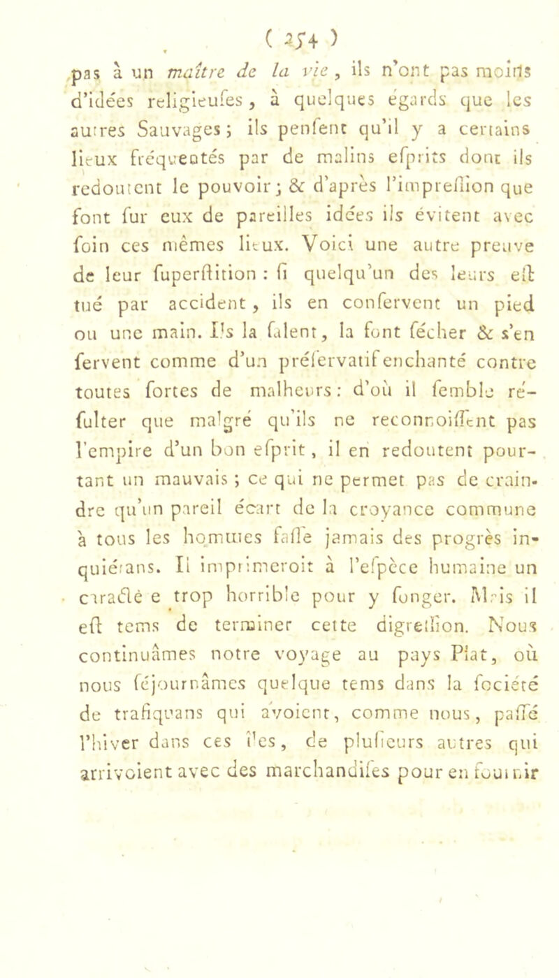 ( 2;4 ) .pas à un maître de la vie , ils n’ont pas raoîrls d’idées rcligieufes, à quelques égards que les autres Sauvages ; ils penfent qu’il y a certains lieux fréqueotés par de malins efprits donc ils redoutent le pouvoir; & d’après rimprefilon que font fur eux de pareilles idées ils évitent avec foin ces mêmes litux. Voici une autre preuve de leur fuperdition : fi quelqu’un des leurs eil: tué par accident , ils en confervent un pied ou une main. l’s la Talent, la font fécher &: s’en fervent comme d’un prélervatifenchanté contre toutes fortes de malheurs: d’où il femble ré- fulter que malgré qu’ils ne reconnoifftnt pas l’empire d’un bon efprlt, Il en redoutent pour- tant un mauvais ; ce qui ne permet pas de crain- dre qu’un pareil écart de la croyance commune à tous les hommes fade jamais des progrès in- qulétans. Il impiimcroit à l’elpcce humaine un cuaélè e trop horrible pour y fonger. iMrls il efl tems de terminer cette digretlion. Nous continuâmes notre voyage au pays Plat, où nous féjournâmes quelque tems dans la fociéré de trafiquans qui avoicnr, comme nous, pafTé l’hiver dans ces t’es, de plulieurs autres qui arrivoient avec des marchandlles pour en fournir