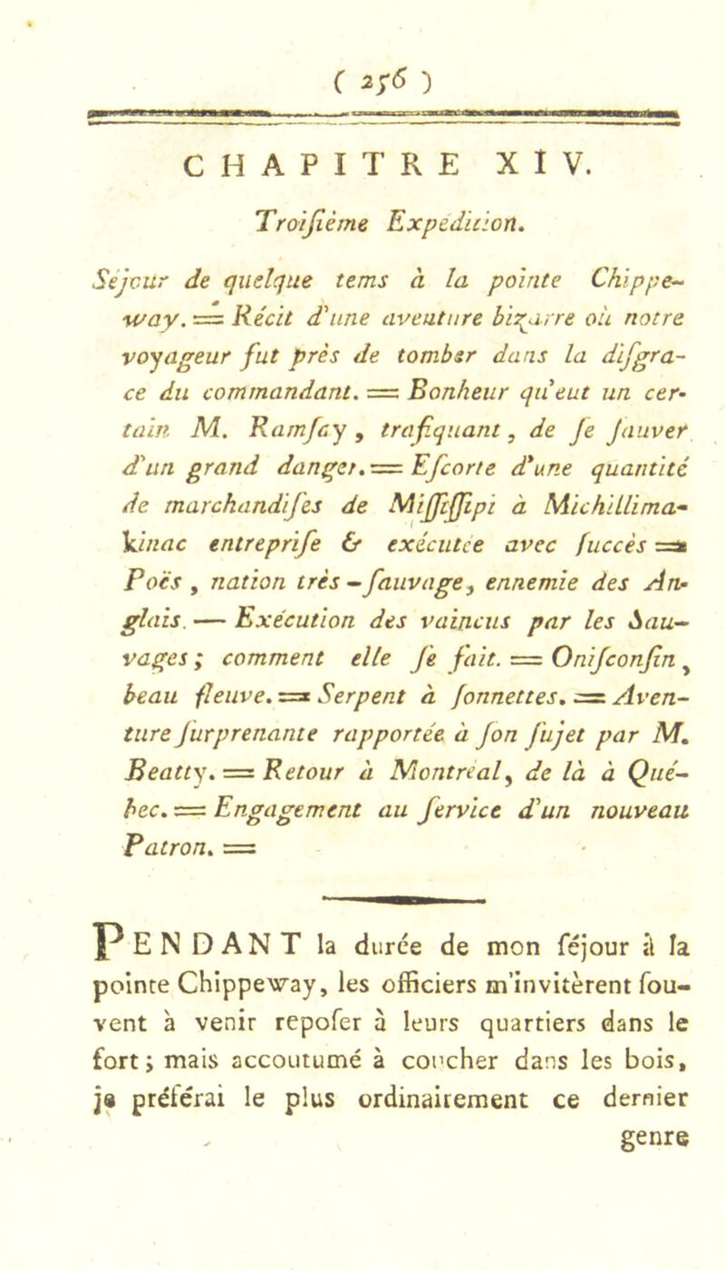 C 2/5 ') CHAPITRE X 1 V. Troijîème Expedition. Séjour de quelque tems à la pointe Chippe^ M/ay. == Récit d'une aventure bii^arre où notre voyageur fut près de tomber dans la difgra- ce du commandant. = Bonheur queut un cer- tain M. Ramfcy , traf.quant, de Je Jauver d'un grand danger,Efcorte d*une quantité de marchandifes de Mijftjfipi à MichiLlima- Vinac entreprife & exécutee avec fuccès =ai Poës , nation très - fauvage^ ennemie des An- glais. — Exécution des vaincus par les Sau- vages ; comment elle je fait. == Onijconjin ^ beau fleuve. Serpent à fonnettes. :=i Aven- ture Jurprenante rapportée à Jon Jujet par M. Beatty. = Retour à Montreal^ de là à Qué- bec. = Engagement au fervice d'un nouveau Patron. = Pendant la durée de mon féjour à la pointe Chippeway, les officiers m’invitèrent fou- vent à venir repofer à leurs quartiers dans le fort; mais accoutumé à coucher dans les bois, j« ptéiérai le plus ordinairement ce dernier genre