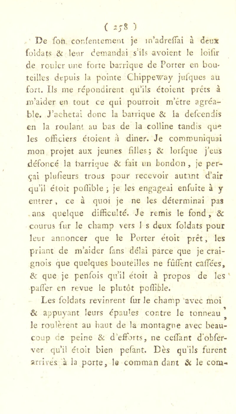 ( ^ J s ) • De foti cor.fentemeni je in’adrefTai à deux fuldats & leur demandai s'ils avoient le loifir de rouler une forte barrique de Porter en bou- teilles depuis la pointe Chippeway jiilqucs au fort. Ils me répondirent qu’ils étoient prêts à m’aider en tout ce qui pourroit m’être agréa- ble. J’achetai donc la barrique & ia defeendis en la roulant au bas de la colline tandis que les officiers étoient à diner. Je communiquai mon projet aux jeunes filles; & lorfque j’eus défoncé la barrique & fait un London , je per- çai plufieurs trous pour recevoir autant d’air qu’il étoit poffible ; je les engageai enfuite à y entrer, ce à quoi je ne les déterminai pas -ans quelque difficulté. Je remis le fond, & courus fur le champ vers 1 s deux foldats pour leur annoncer que le Porter étoit prêt, les priant de m’aider fans délai parce que je crai- gnois que quelques bouteilles ne fûflenî caffiées, &L que je penfois qu’il étoit à propos de les ' pafficr en revue le plutôt poffible. Les foldats revinrent fur le champ 'avec moi & appuyant leurs épauks contre le tonneau ^ le roulèrent au haut de la montagne avec beau- coup de peine tk d’efforts, ne ceffiant d'obfer- ver qu’il étoit bien pefant. Dès qu’ils furent arrivés à la porte, le comman dant le corn-