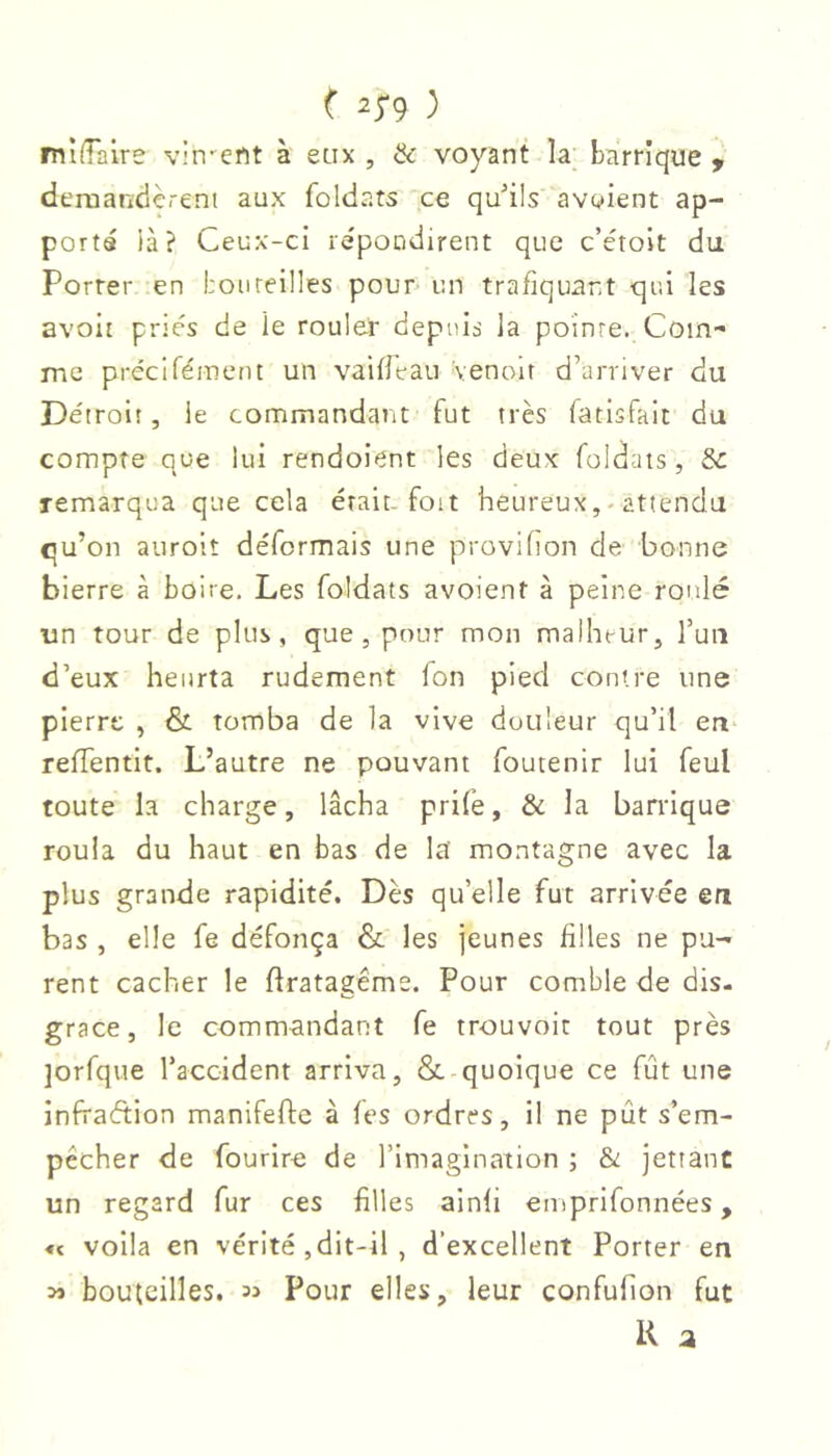 ( 2^9 ) mlffaire vin-ent à eüx , & voyant la; barrique y deraandèrent aux foldats ce qu’ils avaient ap- porta ià? Ceux-ci repondirent que c’étolt du Porrer en bon teilles pour- un trafiquant qui les avoir priés de le rouler depuis la pointe. Com- me préciréinent un vaifleau venoit d’arriver du Détroit, le commandant fut très fatisfait du compte que lui rendoient les deux foldats, Sc remarqua que cela était, foit heureux, ^ attendu qu’on aurolt déformais une provifion de bonne bierre à boire. Les foldats avoient à peine roulé un tour de plus, que , pour mon malheur, Tuii d’eux heurta rudement fon pied contre une pierre , &. tomba de la vive douleur qu’il en reffentit. L’autre ne pouvant foutenir lui feul toute la charge, lâcha prife, & la barrique roula du haut en bas de la’ montagne avec la plus grande rapidité. Dès qu’elle fut arrivée en bas , elle fe défonça & les jeunes filles ne pu- rent cacher le flratagéme. Pour comble de dis- grace, le commandant fe trouvoit tout près jorfque l’accident arriva, & quoique ce fût une infraction manifefte à fes ordres, il ne pût s’em- pêcher de fourire de l’imagination ; & jettanc un regard fur ces filles ainfi emprifonnées, « voila en vérité ,dit-il , d’excellent Porter en bouteilles. Pour elles, leur confuhon fut K a