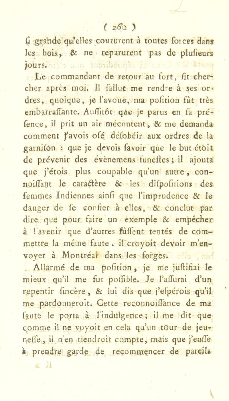 ( 2^0 ) ü .gyande’qu*elles coururent à toutes fot ces’dans les bob, & ne reparurent pas de plufieurs jours. / .iL, ■ Le commandant de retour au fort, fit cber- cher après moi. Il falJuc me rendre à ses or- dres, quoique, je l’avoue, ma pofition fût très embarraflante. AulTîtôc qùe je parus en fa pré- fence, il prit un air mécontent, & me demanda comment j’avois ofé défobéir aux ordres de la garnifon : que je devois favoir que le but étôit de prévenir des évènemens funefies ; il ajouta que j’étois plus coupable qu’un autre, con- nolffant le caradère ôc les difpofitions des femmes Indiennes ainfi que l’imprudence & le danger de fe confier à elles,'& conclut par dire que pour faire un exemple & empêcher à l’avenir que d’autres fûfl'ent tentés de com- mettre la même faute . il croyoit devoir m’en- voyer à Montréal- dans, les forges. . Allarmé de ma pofition, je me juftifiai le mieux qu’il me fut pofiible. Je l’affurai d’un r^epentir fincère, & lui dis que i’efpérols qu’il me pardonneroit. Cette reconnoilTance de ma faute le pcvrta ià l’indülgence ; il me dit que comme II ne vpyoit en cela qu’un tour de jeu- nelfe, il n’en liendroit compte, mais que j’eufie prendre garde, de recommencer de pareil» A V