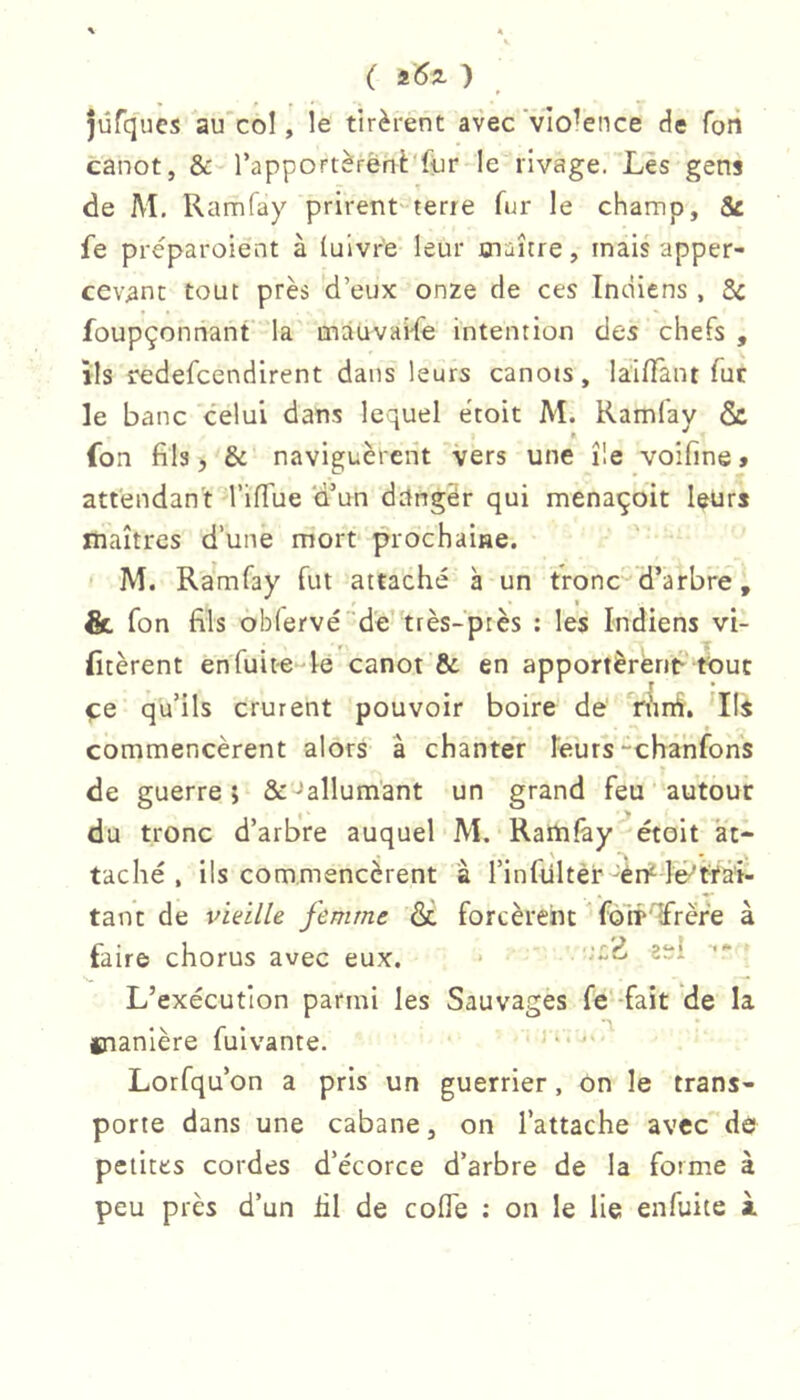 ( i6z ) ^ jûfqucs au'col, le tirèrent avec 'violence de foii canot, l’apportèrènè'fiur-le rivage. Les gens de M. Ramfay prirent-terre fur le champ, 8c fe préparoient à (uivr’e leur snaîcre, mais apper- cevant tout près d’eux onze de ces Indiens, 8c foupçonriant la mauvai-fe intention des chefs , ils redefcendirent dans leurs canots, làilTant fur le banc celui dans lequel etoit M. Kamlay & fon fils, & naviguèrent vers une île voifine, attendant TilTue d’un ddngér qui menaçoit leurs maîtres d’une mort prochaine. - M. Ramfay fut attaché à un tronc d’arbre, & fon fils oblervéde’très-près : les Indiens vi- fitèrent en fuite-le canot'& en apportèrèntP tout ÇQ qu’ils crurent pouvoir boire de' ‘rhrd. ’Ils commencèrent alors â chanter leurs “cha'nfon's de guerre 5 Ôc-'allumant un grand feu autour du tronc d’arbre auquel M. Ramfay'^étoit at- taché , ils commencèrent à l’infultèr Id'tïâi- tant de vieille femme ôc forcèrent * fo'ir'Trëre à faire chorus avec eux. * L’exécution parmi les Sauvages fe-fait de la manière fuivante. Lorfqu’on a pris un guerrier, on le trans- porte dans une cabane, on l’attache avec de petites cordes d’écorce d’arbre de la forme à peu près d’un lil de cofle ; on le lie enfuite à