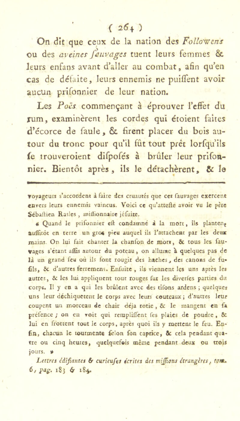 ( 26+ ) On dît que ceux de la nation des Followens ou des aveines faiivages tuent leurs femmes & leurs enfans avant d’aller au combat, afin qu’en cas de détaite, leurs ennemis ne puiflent avoir aucun prlfonnler de leur nation. Les Pocs commençant à éprouver l’effet du xum, examinèrent les cordes qui croient faites d’écorce de faule, & firent placer du bois au- tour du tronc pour qu’il fût tout prêt lorfqu’ils fe trouveroient difpofés à brûler leur prifou- nier. Bientôt après, ils le détachèrent, & le Toyagcuis s’accordent i faire des cruautés que ce» fauvages exercent cavers leurs ennemis vaincus. Voici ce qu’atteûe avoir vu le père Sebadien Raslcs , rniflionnaire jéfuitc. « Quand le prifonnier eli condamné à la mort, ils planten^ aulficôc en terre un gros pieu auquel ils l’attachent par les deux mains. On lui fait chanter la chanfon de mon, & tous les fau- vages s’étant aflls autour du poteau, on allume \ quelques pas de là un grand feu où ils font rougir des haches ^ des canons de fu- fils, Sc d’autres ferremens. Enfuice , ils viennent les uns après les autres, & les lui appliquent tout rouges fui les diverfes parties du corps. Il y en a qui les brûlent avec des dfons ardens ; quelques uns leur dcchiqucccnt le corps avec leurs couteaux ; d’autres leur coupent un morceau de chair déjà rôtie , & le mangent en fa préfcnce ; on eu voit qui rempliflent fes plaies de poudre , 6c lui en frottent tout le corps, après quoi ils y mettent le feu. En- 6n, chacun le tourmente felon fon caprice, de cela pendant qua- tre ou cinq heures, quelquefois même pendant deux ou trois jours. O Lettres édifiantes & curieufes écrites des misions étrangères, tem^ 6/ 183 ét 184.