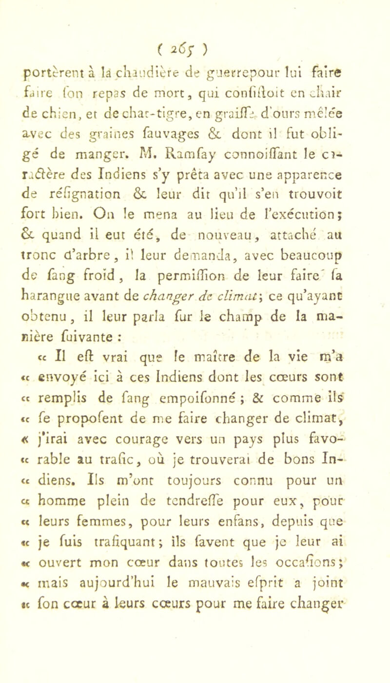 ( 265* ) portèrent à là chaudière de guerrepour lui faire faire (on repas de mort, qui con{i(loit en chair de chien, et de char-tigre, en graiffi,. d’onrs mêlee a-vec des graines fauvages & dont il fut obli- gé de manger. M. Ramfay connoiflant le ca-^ radère des Indiens s’y prêta avec une apparence de réfignation & leur dit qu’il s’en trouvoit fort bien. On le mena au lieu de l’exécution; Su quand il eut été, de nouveau, attaché au tronc d’arbre, il leur demanda, avec beaucoup de fang froid , la permiffion de leur faire' fa harangue avant de changer de climat\ ce qu’ayant obtenu , il leur parla fur le champ de la ma- nière fuivante : ce II eft vrai que fe maître de la vie rn’a «c envoyé ici à ces Indiens dont les coeurs sont ce remplis de fang empoifonné ; & comme ils ce fe propofent de me faire changer de climat, « j’irai avec courage vers un pays plus favo- ce rable au traGc, où je trouverai de bons In- cc diens. Ils m’ont toujours connu pour un ce homme plein de tendrefle pour eux, pour ce leurs femmes, pour leurs enfans, depuis que ce je fuis trafiquant ; ils favent que je leur ai « ouvert mon cœur dans toutes les occafions; •< mais aujourd’hui le mauvais efprit a joint »c fon coeur à leurs cœurs pour me faire changer