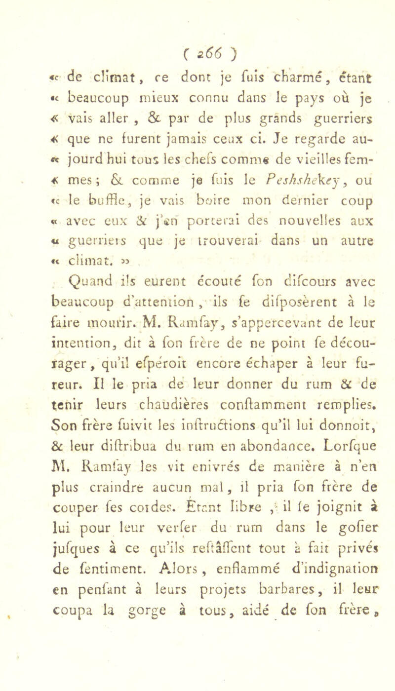 « de climat, re dont je fuis charmé, étant •c beaucoup mieux connu dans le pays où je vais aller , & par de plus grands guerriers que ne furent jamais ceux ci. Je regarde au- «« jourd hui tous les chels comni« de vieilles fem- ^ mes; & comme je fuis le Peshskektry, ou «c le buffle, je vais boire mon dernier coup « avec eux à: j’en porterai des nouvelles aux « guerrieis que je trouverai dans un autre «t climat. « Quand ils eurent écouté Ton difcours avec beaucoup d'attention , ils (e dlfposerent à la faire mourir. M. Ramfay, s’appercevant de leur intention, dit à Ton frère de ne point fe décou- rager , qu’il efperolt encore échaper à leur fu- reur. Il le pria de leur donner du rum & de tenir leurs chaudières conftamment remplies. Son frère fuivit les inTtruotions qu’il lui donnoit, & leur diftnbua du rum en abondance. Lorfque ]\l. Ramla}'^ les vit enivrés de m.anière à n’en plus craindre aucun mal, il pria Ton frère de couper Tes coides. Etant libre il fe joignit à lui pour leur verfer du rurn dans le gofier jufques à ce qu’ils reftaffcnt tout à fait privés de fentiment. Alors, enflammé d’indignation en penfant à leurs projets barbares, il leur coupa la gorge à tous, aidé de fon frère,