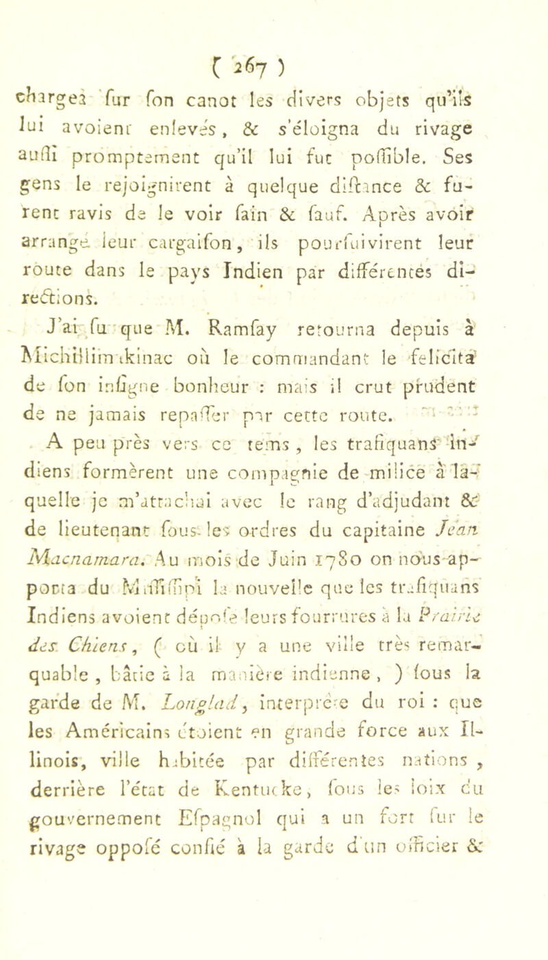 chargea Tur Ton canot les divers objets qu’ils lui avoieni' enlevés, & s’éloigna du rivage audî promptement qu’il lui tue pofTîble. Ses gens le rejoignirent à quelque dilcince & fu- rent ravis de le voir fain & fauf. Après avoir arrange, leur cargaifon, ils pourlui virent leur route dans le pays Indien par différentés di- rections. J’ai Tu-que M. Ramfay retourna depuis à MIchilliin ikinac oii le commandant le félicita’ de fon inügne bonlieur : mais i! crut prudent de ne jamais repayer par cette route. '■ ' •t A peu près vers ce tems , les trafiquanS' in- diens formèrent une compagnie de-milice à la- quelle je m’attachai avec le rang d’adjudant &' de lieutenant fous- les ordres du capitaine Jean I\A.acnarnara, Au iriois de Juin 17S0 on nous ap- pocta du MiiTiihpi la nouvelle que les trafiquans Indiens a voient dépole leurs fourrures a lu Pi'aine des Chiens, ( où il y a une ville très remar- quable , bâtie à la mmuère indienne , ) fous la garde de M. Longlad^ interpre-e du roi : que les Américains ctoient en grande force aux Il- linois, ville habitée par dilférentes nations , derrière l’état de Kentutkc, (ous les loix eu gouvernement Efpagnol qui a un fort (ur le rivage oppofé confié à la garde dtin ulficier &: