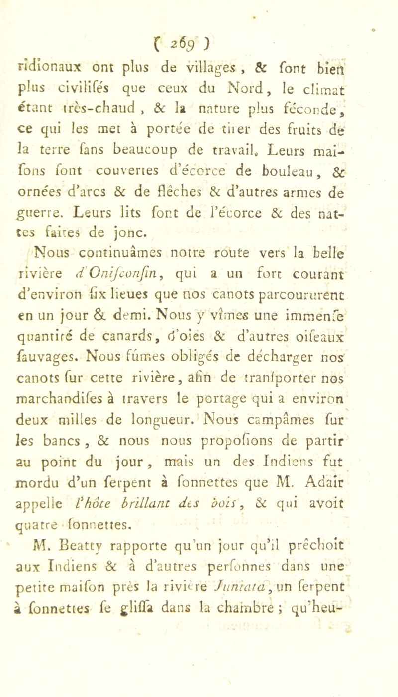 rîdionaux ont plus de villages , & font bien plus clvilifés que ceux du Nord, le climat étant «rès-chaud , & la nature plus fe'conde, ce qui les met à portée de tiier des fruits de la terre fans beaucoup de travail* Leurs mal- fons iont couvertes d’écorce de bouleau, & ornées d’arcs & de flèches & d’autres armes de guerre. Leurs lits font de l’écorce ôc des nat- tes faites de jonc. Nous continuâmes notre route vers la belle rivière d'Onijconjin, qui a un fort courant d’environ hx lieues que nos canots parcoururent en un jour &. demi. Nous y vîmes une imraenfe quaniifé de canards, d’oies & d’autres oifeaux fauvages. Nous fûmes obligés de décharger nos canots fur cette rivière, afin de tranlporter nos marchandifes à travers le portage qui a environ deux milles de longueur. Nous campâmes fur les bancs , & nous nous propofions de partir au point du jour, mais un des Indiens fut mordu d’un ferpent à fonnettes que M. Adair appelle Vhôte brillant dts bols, & qui avoit quatre fonnettes. M. Beatty rapporte qu’un jour qu’il prêchoit aux Indiens & à d’autres perfonnes dans une petite maifon près la rivière Jiiniata,\\r\ ferpent à fonnettes fe gliffa dans la chambre ; qu’heu-