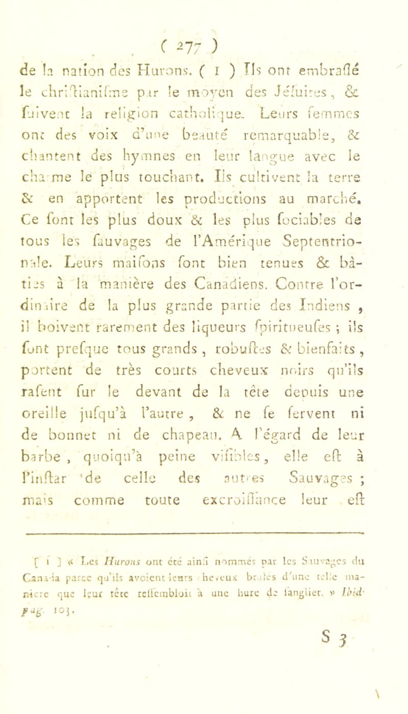 de !a nation des Hurons. ( i ) Ils ont embraflé le t;liriT:lani(:ne p.tr îe miycn des Jéiulres, &. fjiveiu la religion cathol; |ue- Leurs fe-Tsmcs onî des voix d’ime beauté remarquable, &: cliantent des hymnes en leur langue avec le cha me le plus touchant. Ils cultivent la terre & en apportent les productions au marché. Ce lont les plus doux & les plus fociables de tous les fauvages de l’Amérique Septentrio- nale. Leurs maifons font bien tenues & bâ- ties à la manière des Canadiens. Contre l’or- dinaire de la plus grande partie des Indiens , il boivent rarement des liqueurs hniritueufes ; ils font prefque tous grands , robufles & bienfaits, portent de très court.s cheveux nr.irs qu’ils rafent fur le devant de la tête deouis une oreille jufqu’à l’autre , & ne fe fervent ni de bonnet ni de chapeau. A l’égard de leur barbe, quoiqu’à peine vil'thles, elle eft à l’iti.n:ar ’de celle des a ut* es Sauvages ; naa'S comme toute excroidance leur eff [ 1 ] « I.,es Ifurons ont été .iin:î nommés par les Sauvages du Cani ia parce qa'ils avoient Icnrs heveu-t br.iîes d'une tcl!c nia- nicre que leur tête rcllcinbloii a une hure de lanj'lict. » Ibid- lOj.
