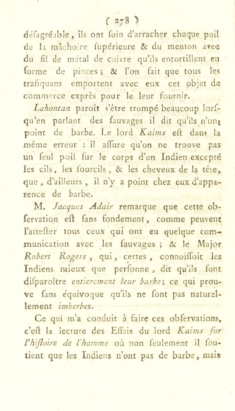 défagré-ible, ils ont foin d’arracher chaque poil de Li mâchoire fupérieure & du menton avee du fil de métal de cuivre qu’ils entortillent en forme de pinces ; & l’on fait que tous les trafiquans emportent avec eux cet objet de commerce exprès pour le leur fournir. Lahontan paroît s’étre trompé beaucoup lorf- qu’en parlant des fauvages il dit qu’ils n’ont point de barbe. Le lord Kaîms eft dans la même erreur : il affure qu’on ne trouve pas un feul poil fur le corps d’un Indien excepté les cils, les fourcils , & les cheveux de la tête, que J d’ailleurs , il n’y a point chez eux d’appa- rence de barbe. M. Jacques Adair remarque que cette ob- fervatiqn eft fans fondement, comme peuvent l’attefter tous ceux qui ont eu quelque com- munication avec les fauvages ; & le Major Robert Rogers , qui, certes , connoiffoit les Indiens mieux que perfonne ^ dit qu’ils font difparoître entièrement leur barhe\ ce qui prou- ve fans e'quivoque qu’ils ne font pas naturel- lement imberbes. Ce qui m’a conduit à faire ces obfervations, c’eft la lecture des Effnis du lord Kaims fur Vhifloire de l'homme où non feulement il fou- tient que les Indiens n’ont pas de barbe, mais
