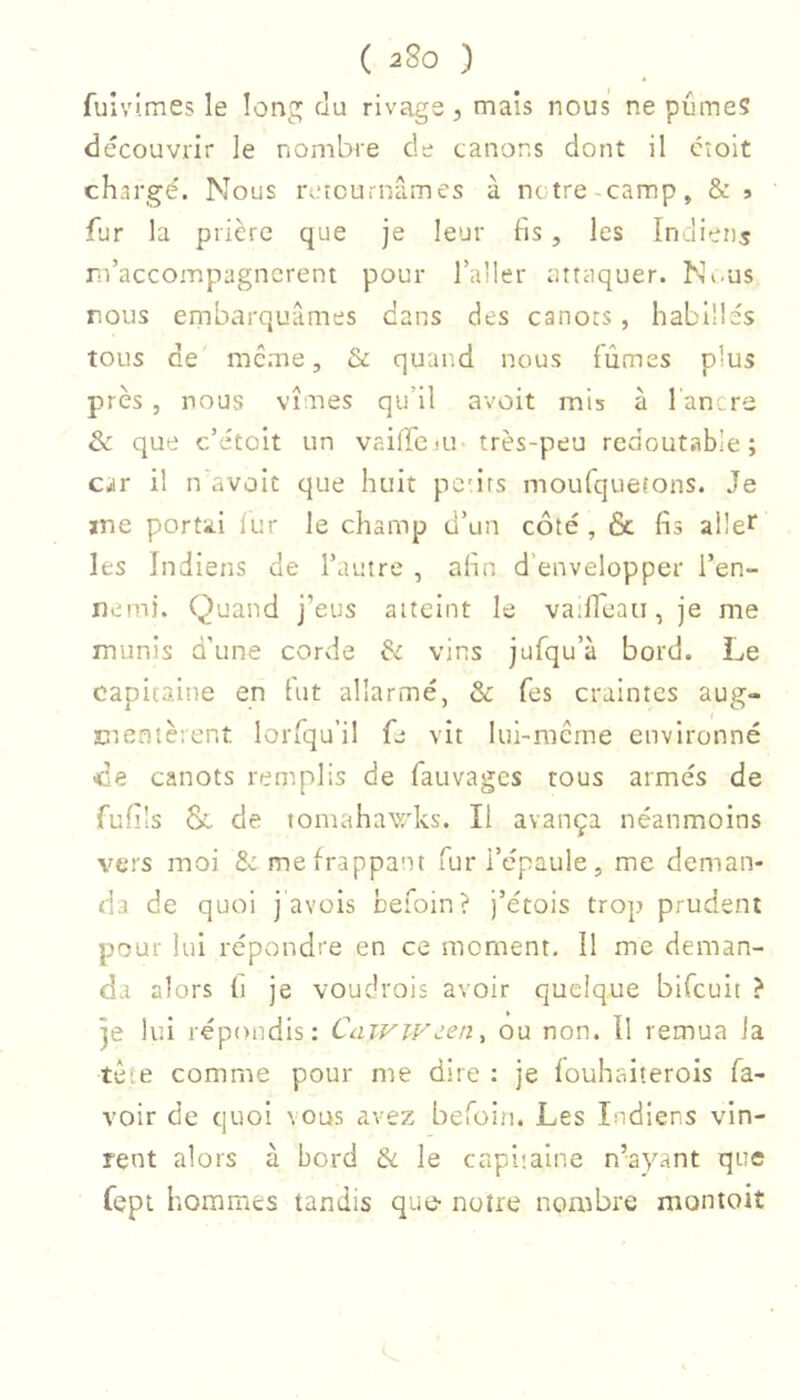 fuivimes le long du rivage, mais nous ne pûmes découvrir le nombre de canons dont il cîoit chargé. Nous rvucurnâmes à notre-camp, & » fur la prière que je leur fis, les Indiens rdaccoinpagnerent pour l’aller attaquer. Ni-us nous embarquâmes dans des canots , habillés tous de mc.me, & quand nous fûmes plus près , nous vîmes qu’il avoit mis à 1 ancre & que c’étoit un vaifrciu très-peu redoutable; car il n'avûit que huit pc'irs moufquefons. Je me portai iur le champ d’un côté , & fis allei les Indiens de l’autre , afin d’envelopper l’en- nem). Quand j’eus atteint le vailTeaii, je me munis d'une corde & vins jufqu’à bord. Le capitaine en fut allarmé, & fes craintes aug- mentèrent lorfqu’il ù vit lui-merne environné ce canots remplis de fauvages tous armés de fufils & de tomahawks. Il avança néanmoins vers moi 2c me frappant fur l’épaule, me deman- da de quoi j avais befoin? j’étois trop prudent pour lui répondre en ce moment. Il me deman- da alors (i je voudrois avoir quelque bifeuit ? je lui répondis: CaivWden, ou non. Il remua la tète comme pour me dire : je fouhaiterois fa- voir de quoi vous avez befoiti. Les Indiens vin- rent alors à bord le capitaine n’ayant que fept hommes tandis que- notre noimbre montoiî