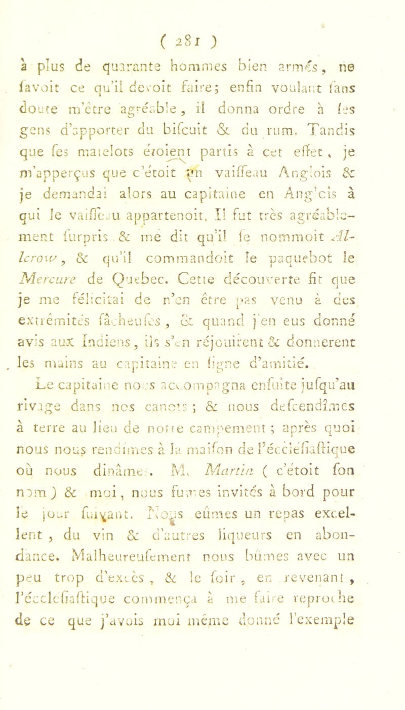 ( ) à plus de quarante hommes bien armés, ne iavoir ce qu’il devoir faire; enfin voalar.t lans doure m’être agf-cable, ü donna ordre h (es gens d’apporter du bifcuit &. du rum, Tandis que Tes matelots ebomnt partis à cet effet , je m’apperçüs que c’êtoit im vaifleau Ar.glois & je demandai alors au capitaine en Ang’cis à qui le vaifle.u appartenoit, I! fut très agréable- ment iurpris & me dit qu’il le nommoit Al~ lcrow, de qu’il commandoit le paquebot le Mercure de Quebec. Cette découverte fit que je me félicitai de n’en être pas venu à ces extrémités facheLifcs , o' quand j’en eus donné avis aux indiens, iis s’„n réjouirent & donnèrent . les mains au ca.pitaine en i.'e;ne d’amitié. Le capitaine no s ac. ompagna enfuite jufqu’au rivage dans nos cancir ; & nous defeendîmes à terre au lien de none campement ; après quoi nous nous rendîmes à la maifon de récciefiarrique où nous diname . M. Nlartiu ( c’étoit Ton nam) & moi, nous fumes invites à bord pour le jü^r fuiYaiit. I\o^;s eûmes un repas excel- lent , du vin de d’autres liqueurs en abon- dance. Maiheureufemenr nous bûmes avec un peu trop d’excès , & le foir , en revenant , récclcfiafiique commença à me faire reproi he de ce que j’avois moi même donne l’exemple