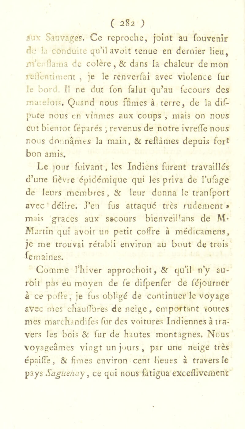 aux Sauvage?. Ce reproche, joint au fouvenîr de la conduite qu’il avoit tenue en dernier lieu, /ti’c. 'lama de colère, & dans la chaleur demon rcilentiment , je le renverfai avec violence fur le bord, il ne dut fon falut qu’au fecours des maielo!?. Quand nous fûmes à terre, de la dif- pute nous en vînmes aux coups , mais on nous eut bientôt féparés ; revenus de notre ivrefle nous nous donnâmes la main, & reflàmes depuis fort bon amis. Le ]Our fuivant, les Indiens furent travaillés d’une lièvre épidémique qui les priva de l’ufage de leurs membres, & leur donna le tranfport avec délire. J’en fus attaqué très rudement » mais graces aux secours bienveibans de M* Martin qui avoir un petit coffre à médicamens, je me trouvai rétabli environ au bout de trois femaines. Comme l’hiver approchoit, & qu’il n’y au- roit pas eu moyen de fe clifpenfer de féjourner à ce P 'fre, je fus obligé de continuer le voyage avec mes chaufflire*; de neige, emportant foutes mes marchundifes fur des voitures Indiennes à tra- vers les bois & fur de hautes montagnes. Nous voyageâmes vingt un jours , par une neige très épaiffe, &; fîmes environ cent lieues à travers le pays Saguenay, ce qui nous fatigua excelllvement