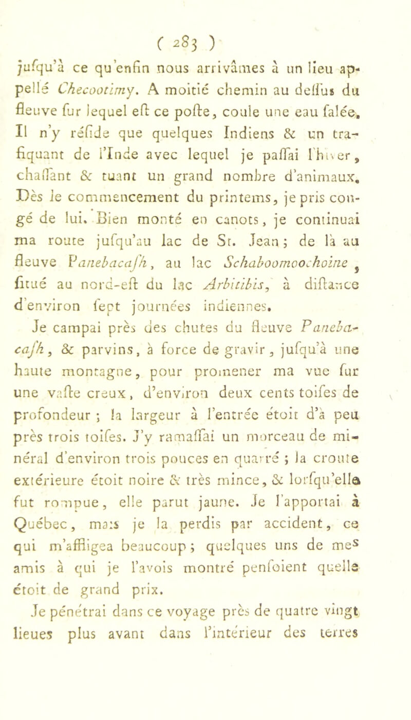 ÿufqu’a ce qu’enfîn nous arrivâmes à un lieu ap- pelle Checûoûmy. A moitié chemin au defi’us du fleuve fur lequel efl: ce pofte, coule une eau falée. Il n’y réflJe que quelques Indiens & un tra- fiquant de l’Inde avec lequel je paflai l'hiver, chaîlant &: tuant un grand nombre d’animaux. Dès ie commencement du printems, je pris con- gé de lui. Bien monté en canots, je continuai ma route jufqu’au lac de Sr. Jean; de l'a au fleuve Vamhacafh, au lac Schahoomoo^hoirie ^ ficué au nord-efl: du lac Arhicibis, à diflarice d’environ l'ept journées inuiennes. Je campai près des chutes du fleuve Faneba- cafh, & parvins, à force de gravir, jufqu’à une haute montagne, pour promener ma vue fur une vafle creux, d’envii'on deux cents toifes de profondeur ; la largeur à l’entrée étoit d’à peu près trois toifes. J’y ramaflai un morceau de mi- néral d’environ trois pouces en quarré ; la croûte extérieure étoit noire & très mince, lorfqu’ella fut rompue, elle parut jaune. Je l’apportai à Québec, mats je la perdis par accident, ce qui m’affligea beaucoup ; quelques uns de me^ amis à qui je l’avois montré penloient quells étoit de grand prix. Je péne'trai dans ce voyage près de quatre vingt lieues plus avant dans l’intérieur des terres