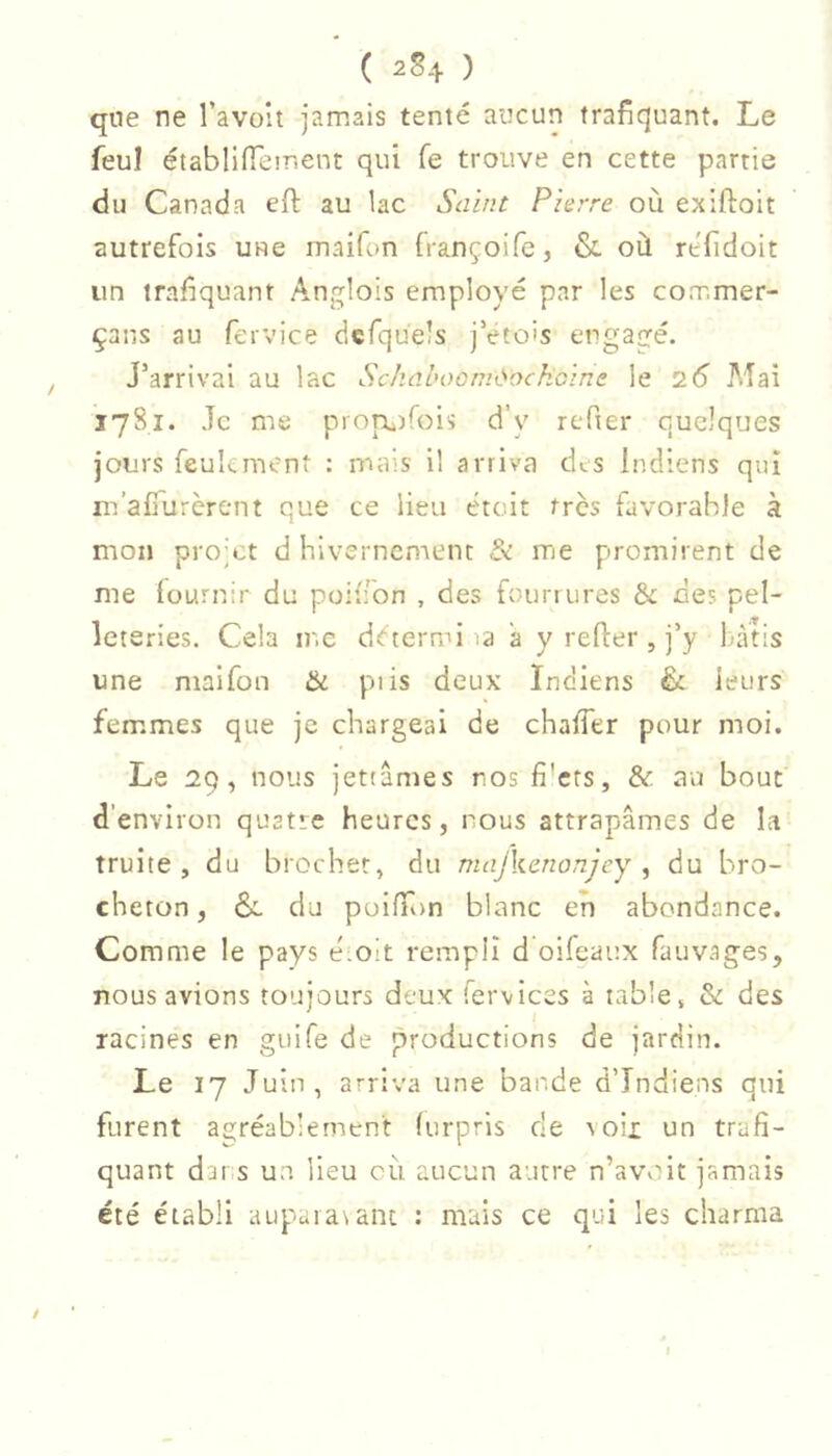 qne ne l’avoit jamais tenté aucun trafiquant. Le feul établiiïeir.ent qui fe trouve en cette partie du Canada eft au lac Saint Pierre où exiftoit autrefois une maifon françoifc, & où réfidoit un trafiquant Anglois employé par les commer- çans au fervice dcfqüels jVtois engagé. J’arrivai au lac SchaboomOockcine le 26 Mai 1781. Je me proTaiifoi'; d’y refier quelques jours feuLment : mais il arriva des Indiens qui m’alTurèrent que ce lieu était très favorable à mon pro’ct d hivernement Sk me promirent de me fournir du poiffon , des fourrures & des pel- leteries. Cela inc dctermi la a y refier , j’y Làtis une maifon & pi is deux Indiens & leurs femmes que je chargeai de chaffer pour moi. Le 29, nous jetiâmes nos fi'crs, & au bout d'environ quatre heures, nous attrapâmes de la truite, du brochet, du majkenonjey ^ du bro- cheton, &. du poifTon blanc eh abondance. Comme le pays é.oit rempli d oifeaux fauvages, nous avions toujours deux fervices à table, & des racines en guife de productions de jardin. Le 17 Juin, arriva une bande d’indiens qui furent agréablement furpris de soii un trafi- quant dar.s un lieu où aucun autre n’avviit jamais été établi aupaia\anL : mais ce qui les charma /