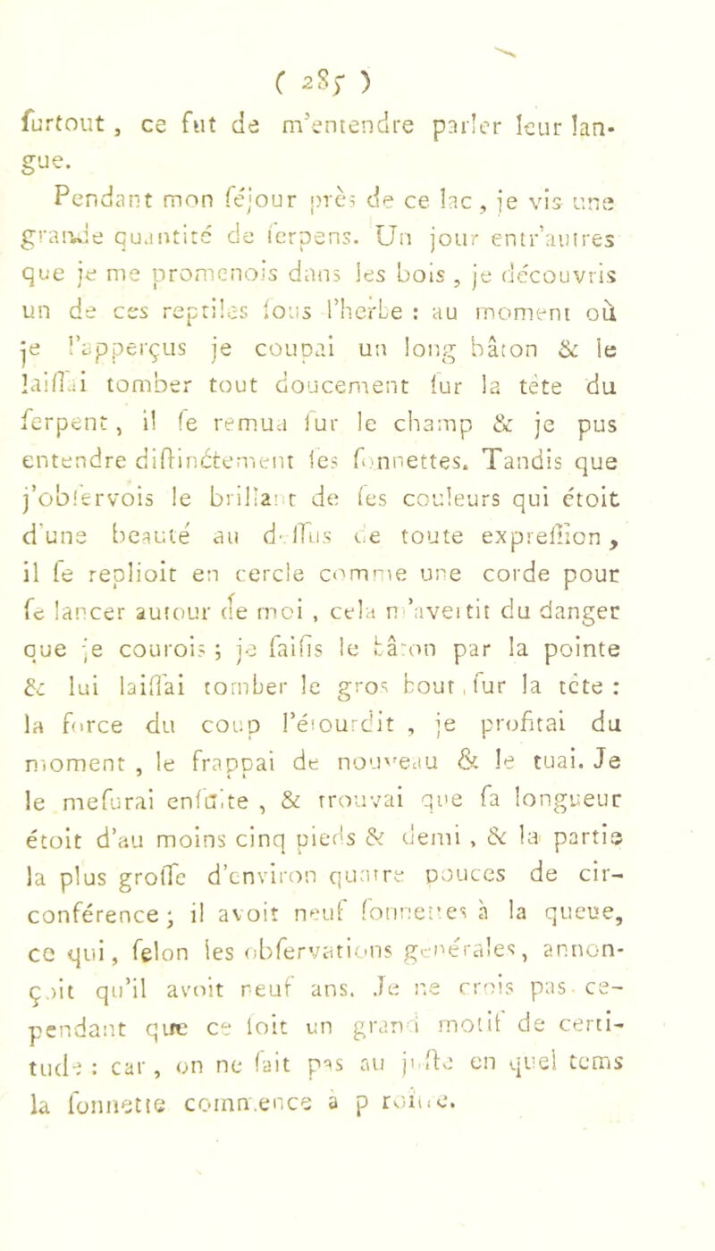 furtout , ce fut de m’entendre parler leur Lan- gue. Pendant mon féjour près de ce lac , je vis une granJe quantité de lerpens. Un jour enir’ainres que je me promenois dans les bois , je de'couvris un de ces reptiles Ions l’herbe : au moment ou je l’apperçus je couocai un long bâton & le laidui tomber tout doucement lur la tete du ferpent, il le remua lur le champ & je pus entendre diPindtement les fonnettes. Tandis que j’ûblervois le brillatir de (es couleurs qui ctoit d'une beauté au d-(Tus t.e toute exprellton, il fe repiioit en cercle comme une corde pour fe lancer autour de moi , cela n ’aveitit du danger que je courois ; je failis le bâ'on par la pointe de lui laiTai tomber le gros bout, fur la tete : la force du coup I’eiouidit , je piaTitai du moment , le frappai de nouveau & le tuai. Je le mefurai enfaite , & trouvai que fa longueur étoit d’au moins cinq pieds & demi , 5c la partie la plus groffe d’environ quture pouces de cir- conférence; il avoir neuf fonnet’es à la queue, ce qui, felon les obfervations generales, annon- çait qu’il avoir neuf ans. Je n.e crois pas ce- pendant qirc ce loit un gran i rnotit de certi- tude : car, on ne (ait pss au jidfo en quel tems la fonnette comn.ence a p rcuoe.