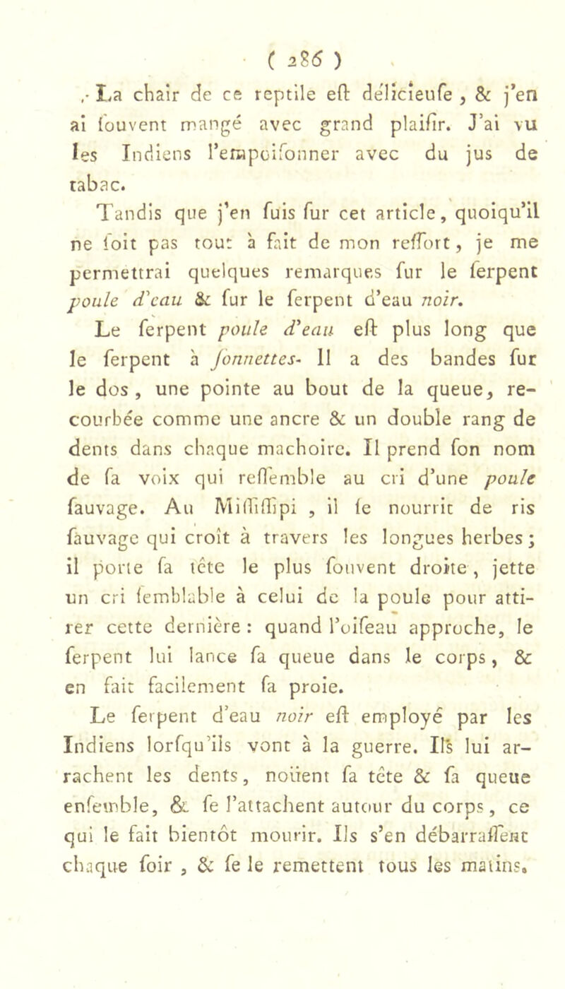 ( 2Î6 ) La chair de ce reptile efl: de'licîeufe , & j’en al louvent rrangé avec grand plaifir. J’ai vu les Indiens ren-ipuironner avec du jus de tabac. Tandis que j’en fuis fur cet article, quoiqu’il ne loit pas tou: à fait de mon reffort, je me permettrai quelques remarques fur le ferpent jwale (Veau & fur le ferpent d’eau noir. Le ferpent êVeau eft plus long que le ferpent à Jonnettes- 11 a des bandes fur le dos, une pointe au bout de la queue, re- courbée comme une ancre & un double rang de dents dans chaque mâchoire. Il prend fon nom de fa voix qui reflemble au cri d’une poule fauvage. Au Mididipi , il le nourrit de ris fàuvagc qui croît à travers les longues herbes; il porte fa tcte le plus fouvent droite , jette un cri lemblable à celui de la poule pour atti- rer cette dernière : quand l’uifeau approche, le ferpent lui lance fa queue dans le corps, & en fait facilement fa proie. Le ferpent d’eau noir efl employé par les Indiens lorfqu’ils vont à la guerre. II's lui ar- rachent les dents, noirent fa tête & fa queue enfeinble, & fe l’attachent autour du corps, ce qui le fait bientôt mourir. Ils s’en débarralfenc chaque foir , fe le remettent tous les matins.