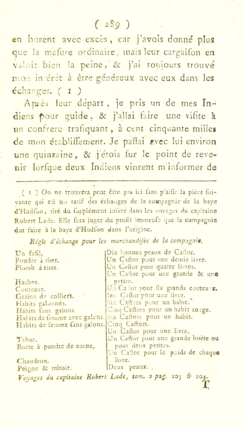 en hi-irent avec excès, car j’avois donné plus que la mefure ordinaire, mais leur cargaifon en Vüloi* bien la peine, & j’ai roujours trouvé rvon in-érêt à être généreux avec eux dans les échanges. ( i ) Apjc-i leur départ, je pris un de mes In diens pour guide. & j’allai taire une vifite à un confrere trafiquant, à cent cinquante millei de mon étab'ifemenr. Je paflal f.vcc lui environ une quinzaine, & j'éîois fur le point de reve- nir lorfque deux Indiens vinrent m informer de [ I ] On ne trouvera peut être pis ici fans p'aifir la pièce fni- vante qui elt ua tarif des échanges de la co»pagnie de la baye d’Hudfon . tiré du fupplémcnt inféré dans les voyages du eapitainc Robert Lade. Elle fera juger du profit 'mmenfe que la compagnie dut faire à la baye d’Hudfon dans l’origine. Jiifglc d'échange pour Us marchandifes de la compagnie. Un fufil, Poudre à tirer. Plomb à tirer. Haches. Couteaux. Grains de collier^. Habits galonnés. Habits fans galons. Habits de femme avec galcns. Habits de femme fans galons. Tabac. Boctc i pondre de corne, Chaudron. Peigne miroir. Dix bonnes peaux de Cafior, Un Caftor pour une demie livre. Un Caftor pour quatre livres. Un Caftor pour une grande 6c uro petite. U-.iCa’ror pour fix grands coutea'x. i*:i Caftor pour une livre. '•i.'; C.aft ns pour un habit.” Cinq Caftors pour un habit rojge. Six Caftors pour un. habit. Cinq Caftors. Un Caftor pour une livre. Un Caftor pour une grande boëte ou pour deux petites. l n Caftor pour le poids de chaque livre. Deux peaux. , Voyages du capitaine Robert Lade, torn, a pag, aoj