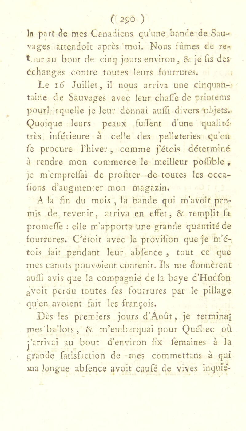 \ ( ^90 ) Ifl part c!e mes Canadiens qu’une bande de Sau- vages attendoit apres 'moi. Nous fûmes de re- t.^ur au bout de cinq jours environ, & je fis des échanges contre toutes leurs fourrures. Le 16 Juillet, il nous arriva une cinquan-» tainc de Sauvages avec leur chafTc de printems pourl pqvielle je leur donnai aulTi divers objets.. Quoique leurs peaux fulTent d’une qualit-é' très inférieure à celle des pelleteries qu’on Te procure l’hiver, comme j’étoi-î déterminé à rendre mon commerce le meilleur polTible , je m’emprefl'ai de profiter de toutes les occa- Ijons d’augmenter mon magazin. A la fin du mois , la bande qui m’avoit pro- mis de revenir, arriva en effet, & remplit fa promefle ; elle m’apporta une grande quantité de fourrures. C’étoit avec la provifion que je m’é- tois fait pendant leur abfence , tout ce que mes canots pouvoient contenir. Ils me donnèrent aufii avis que la compagnie de la baye d’Hudfon avoit perdu toutes fes fourrures par le pillage qu’en avoient fait les françois. Des les premiers jours d’Août, je teiminaf mes ballots, & m’embarquai pour Québec oii j’arrivai au bout d’environ fix femaines à la grande fatisfiction de mes commettans à qui ma longue abfence avoir caufé de vives inquié-