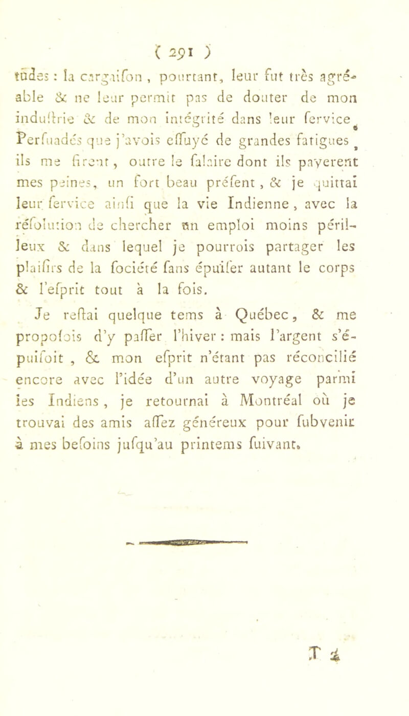 tades : la c.irgaifon , pourtant, leur fut très agré- able ik ne leur pcrniit pas de douter de mon iiidudrie ce de mon intéirrité dans leur fervice Perfuadés que j’avois efluyc de grandes fatigues ^ ils me firent, outre le falaire dont ils payèrent mes peines, un fort beau préfent , & je quittai leur fervice ainfi que la vie Indienne , avec la réfolution de chercher Rn emploi moins péril- leux & dans lequel je pourrois partager les plaifirs de la fociété fans épuiler autant le corps ôc l’efprit tout à la fois. Je refiai quelque tems à Québec, & me propolois d’y pafier l’hiver : mais l’argent s’é- puifoit , & mon efprit n’étant pas réconcilié encore avec l’idée d’un autre voyage parmi les Indiens , je retournai à Montréal oit je trouvai des amis afiez généreux pour fubvenii: 4 mes befoins jufqu’au printems fuivant. X i