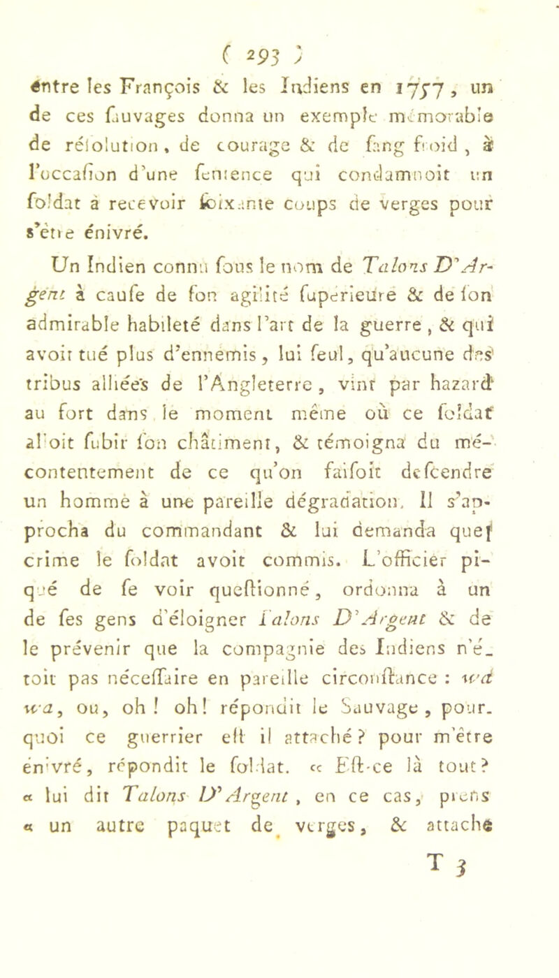 C 2P3 ; éntre les François & les Indiens en lyyy, im de ces fauvaçes donna un exemple mémorable de rélolution, de courage & de {-'.ng froid, à Tuccafon d’une fcntence qui condamnoit un foldat à recevoir k)ix:;nte coups de verges pour s’étie énivré. Un Indien connu fous le nom de Talons D'Ar- gent à caufe de fon agilité fuperieure & de Ion admirable habileté dans l’art de la guerre , & qui avoir tué plus d’ennemis, lui feul, qu’aucune des' tribus alliée's de l’Angleterre , vint par hazard' au fort dans le moment même où ce foîdaf al’oit fubir fon châtiment, & témoigna du mé- contentement de ce qu’on faifoit dcfcendre un homme à une pareille dégradation. Il s’ap- procha du commandant & lui demanda quef crime le foldat avolt commis. L’officier pi- q.'é de fe voir queffionné, ordonna à un de fes gens d’éioigner ïalons D'Argent & de le prévenir que la compagnie des Indiens n’é_ toit pas nécelTaire en pareille circonftance : wd rca, ou, oh! oh! répondit le Sauvage, pour, quoi ce guerrier ell il attaché ? pour m’être ên'vré, répondit le foliat. cc Eft-ce là tout? « lui dit Talons D'Argent , en ce cas, picns « un autre paquet de^ verges, 2c attache T î