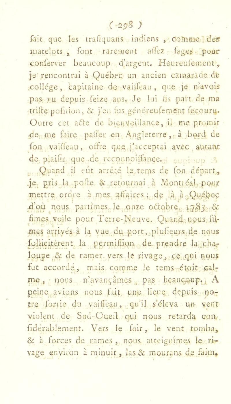 C-2^B ) fait que les trafiquans indiens , cofnme..des matelots , font rarement ullt-z fages pour conferver beaucoup d’argent» Heureulement, je rencontrai à Québec un ancien camarade de ,collége, capitaine de vaiifeau, que je n^avois pas ,TU depuis (eize ans. Je lui tis part de ma tride pofiiion, de j’cii fus gendreuiement fecoury. Outre cet adte de bmnveillance, il me promit de me faire palier -en Angleterre,' à .bord de Ion vaifleau, offre que j’acceptai avec autant de plainr que de reconnoifl'ance. ^ i Quand il eut ar.-c.;é le tems de Ton départ, .je_ pris^^la poilc retournai à Monti éalj pour mettre ordre à mes affaires ; de là à^QiuAipeç -d’où nous partîmes , le onze oétobre. & fîmes, voile pour Terre-,Neuve. Quand,, ngus. fd- mes arrivés à la vue du port, plufieurs.de nous foUieitèrent^ la permiflion de. prendre la iphar lpupe^_&: de ramer vers le rivage, ce.jqui nous fut accordé, mais comme le tems étoit cal- me , nous n’avançâmes ^ pas beaucoup.^ A peine^avions nous fût un.e lieue depuis- no^ tre fonie du vaiffeau, qu’il s’éleva un vent violent de Sucl-Cued qui nous retarda con,-, fidérablement. Vers le foir, le vent tomba, de h forces de rames , nous atteignîmes le ri- vage environ à minuit, Jas de mourans de faim»