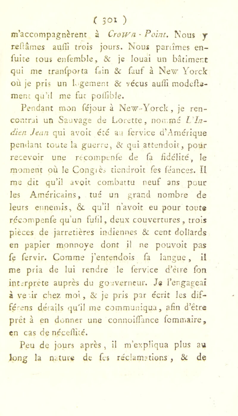 m’accompagnèrent à Crown. - Point. Nous y reRâmes aulîî trois jours. Nous partîmes en- fuite tous enfemble, & je louai un bâtiment qui me tranfporta Gin & fauf à New Vorck où je pris un l.'gement & vécus aulîi modefte- menc qu’il me fat polfible. Pendant mon féjour à New-Yorck , je ren- contrai un Sauvaçe de Lorette, non.me l in- dion Jean qui avolt été a.i icrvice d’Amérique pendant toute la guerre, & qui attendoir, pour recevoir une recompunle de fa fidelité, le moment où le Congiè.^ tiendroit Tes féances. Il ms dit qu’il avoir, combattu neuf ans pour les Américains, tué un grand nombre de leurs ennemis, & qu’il n’avoit eu pour toute récompenfe qu’un fulil, deux couvertures, trois pieces de jarretières indiennes & cent dollards en papier monnoye dont il ne pouvoir pas fe fervir. Comme j’entendois fa langue, il me pria de lui rendre le lervice d’èire fon interprété auprès du gouverneur. Je l’engageai à ve.ir chez moi, & je pris par écrit les dif- fé'ens détails (]u’il me communiqua, afin d’être prêt à en donner une connoifTance fommaire, en cas de nccellîté. Peu de jours après , il m’expliqua plus au long la n. tuie de Gs réc!am:>tIons , & de