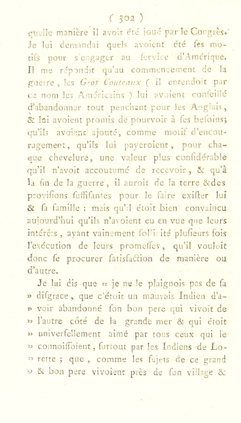 quelle mnnlère il avoir etc iouc par le Congres*’ Je lui demandai quels avoient etc Tes mo- tifs pour s engager au iervice d’Amerique. Il me répondit qu’au commencement de la guerre , les C'os Couteaux ( il enfendoit par ce nom les Américains ) lui avedent con.leülé d’abandonner tout penchant pour les A'^glais y & lûi avoient promis de pourvoir à fes beloins; qu’ils avoient ajouté, comm.c motif d’encou- ragement, qu’ils lui payeroient, pour cha- que chevelure, une valeur plus conlidérable qu’il n’avoit accoutume de recevoir , 5c qu’à la fin de la guerre , il auroit de la terre &des provlfîons (ulfifantes pour le faire exifler lui & fa famille : mais qu’il e'toît bien convaincu aujourd’hui qu’ils n’avoient eu en vue que leurs intérêts , ayant vainement fol’i ite plufieiirs fois l’exécution de leurs promeflcs, qu’il vouleit donc fe procurer fatisfaclion de manière ou d’autre. Je lui dis que ce je ne le plaignois pas de fa » difgrace , que c’écoit un mauvais Indien d’a- f voir abandonné fon bon pere qui vivoit de l’autre côté de la grande mer & qui étoit => univeiTellement aimé par tous ceux qui le connoiffoient, furîout par les Indiens de Lo- rette ; que , comme les fujets de ce grand & bon pere vivoient près de fon village 6c