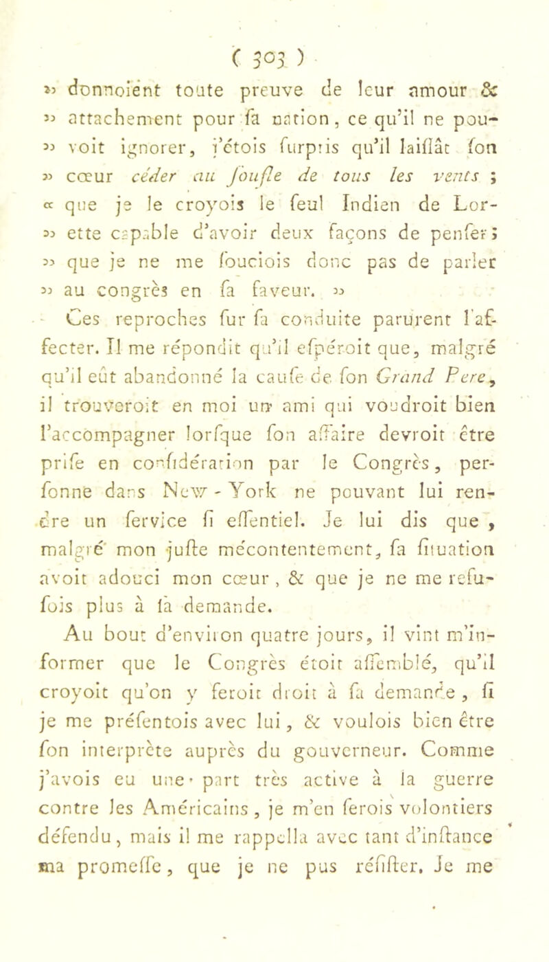 >5 donnoient toate preuve de leur amour & attachement pour fa nation, ce qu’il ne pou- 5:» voit ignorer, i’etois furpris qu’il laiilâc fon » cœur céder au Jbiifle de tous les vents ; a que je le croyois le feul Indien de Lor- 33 ette capable d’avoir deux façons de penferî 33 que je ne me louciois donc pas de parler 33 au congrès en fa faveur. 33 Ces reproches fur fa conduite parurent 1 af- fecter. II me répondit qa’il efpéroit que, malgré qu’il eût abandonné la cau(e de. fon Grand Pere, il trouveroit en moi un' ami qui voudroit bien l’accompagner iorfque fon ad'aire devroit être prife en confidérarion par le Congrès, per- fonne dans New - York ne pouvant lui ren- dre un fervlce h e/fentiel. Je lui dis que , malgré' mon jufte mécontentement, fa fiiuation avoir adouci mon cœur , & que je ne me refu- fois plus à là demande. Au bout d’environ quatre jours, il vint m’in- former que le Congrès étoit afiemblé, qu’il croyoit qu’on y feroic droit à fa demande , fi je me préfentois avec lui, & voulois bien être fon interprète auprès du gouverneur. Comme j’avois eu une* part très active à Ja guerre contre les Américains , je m’en ferois volontiers défendu, mais il me rappclla avec tant d’inffance ma promeffe, que je ne pus réfifler. Je me