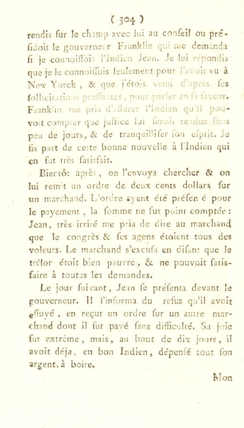 rendis fur le clianip avec lui au confeil ou prc- fidoit le gouverneiir Franklin vqui rac demanda fi je comoiflois rindlcn Jean. Je lui répondis que je le connoilTois (euîement pour lavoir vu à New Yorck , & que i’étois vena dkipres fes foI!icitaîio:r- jîrefi'a. tcs, pour parler en î i faveur. Frank'in me pria dfdiurer l'indien qu’il pou- voit compier que julcicc lui feroit rendue fous peu de jours, & de tranquillifer ion elprit. Je fis part de ce:te bonne nouvelle à l’Indien qui ‘en fut très faiisfait. Eiertôt aprè-, on l’envoya chercher & on lui rem’t un ordre de deux cents dollar-s fur un marchand. L’ordre ayant été préfen é pour le payement , la femme ne fut point comptée : Jean, très-irrité me pria de dire au marchand que le congrès & fes agens étoient tous des voleurs. Le marchand s'exeufa en difant que le trclor étoit bien pauvre, & ne pouvoit fatis- faire à toutes les demandes. Le jour fuivant, Jean fe preTenta devant le gouverneur. Il l’informa du refus qu’il avoît efïuyé , en reçut un ordre fur un autre mar- chand dont il fut pavé fans difficulté. Sa joie fut extrême, mais, au bout de dix jours, il avoit déjà, en bon Indien, dépenfé tout fort argent, à boire. Mon