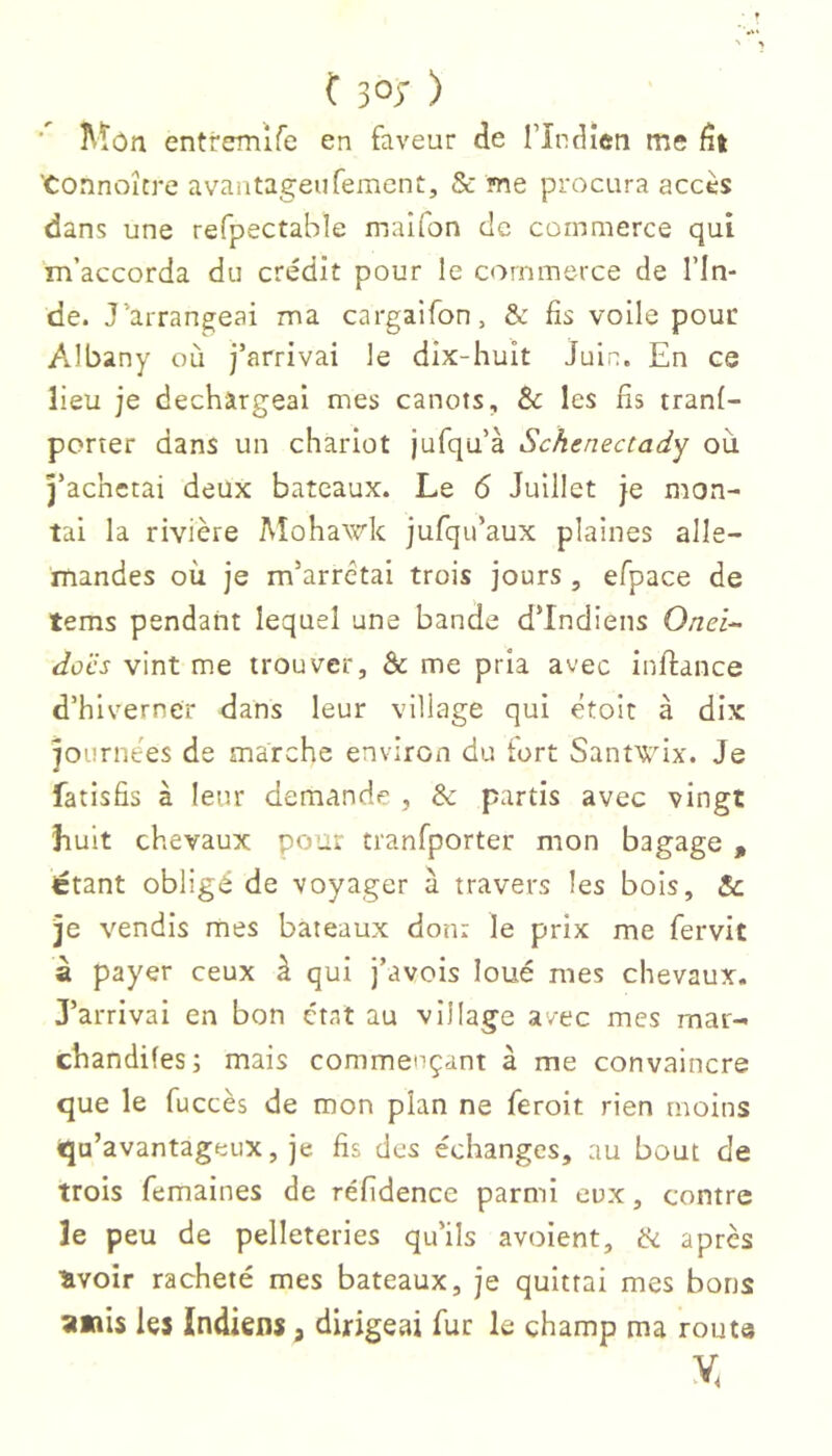 ■ ÎVtôn entremlfe en faveur de Tîndien me dt 'Connoître avantageurement, & me procura accès dans une refpectable maîfon de commerce qui m’accorda du crédit pour le commerce de l’In- de. J’arrangeai ma cargaifon, & fis voile pour Albany où j’arrivai le dix-huit juin. En ce lieu je déchargeai mes canots, & les fis tranf- porter dans un chariot jufqu’à Schenectady où j’achetai deux bateaux. Le 6 Juillet je mon- tai la rivière Mohawk jufqu’aux plaines alle- mandes où je m’arrêtai trois jours, efpace de tems pendant lequel une bande d’indiens 0/zei- docs vint me trouver, & me pria avec inftance d’hiverner dans leur village qui étoit à dix journées de marche environ du fort Santwix. Je fatisfis à leur demande , & partis avec vingt Luit chevaux pour tranfporter mon bagage , étant obligé de voyager à travers les bois, & je vendis mes bateaux don: le prix me fervit â payer ceux à qui j’avois loué mes chevaux. J’arrivai en bon état au village avec mes mar- chandiles; mais commençant à me convaincre que le fuccès de mon plan ne feroit rien moins qu’avantageux, je fis des échanges, au bout de trois femaines de réfidence parmi eux, contre le peu de pelleteries qu’ils avoient, ik après Hvoir racheté mes bateaux, je quittai mes bons ;imis les Indiens, dirigeai fur le champ ma routs V.